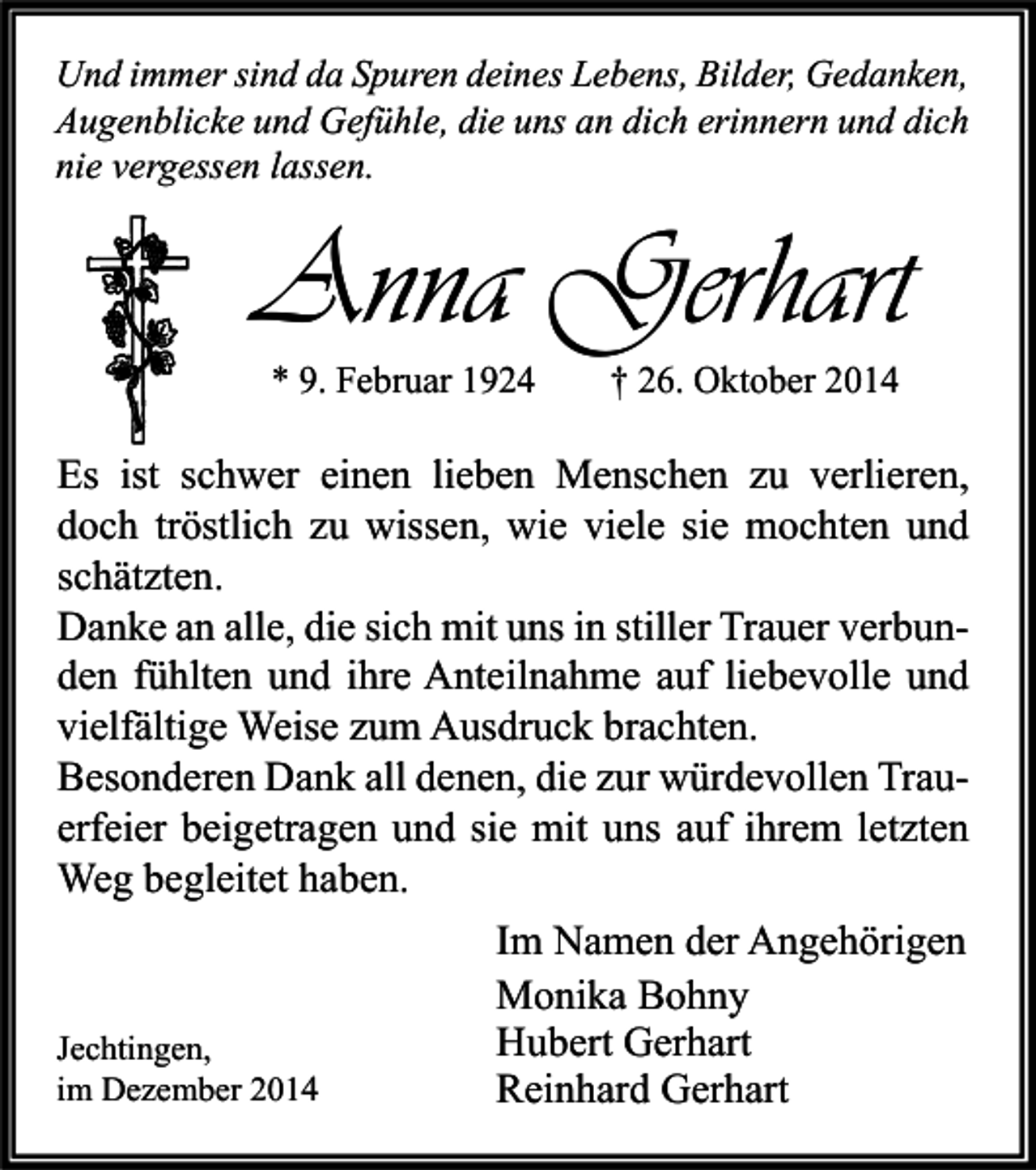 <p>Und immer sind da Spuren deines Lebens, Bilder, Gedanken,<br />Augenblicke und Gefühle, die uns an dich erinnern und dich<br />nie vergessen lassen.</p><p>Anna Gerhart<br />* 9. Februar 1924</p><p>† 26. Oktober 2014</p><p>Es ist schwer einen lieben Menschen zu verlieren,<br />doch tröstlich zu wissen, wie viele sie mochten und<br />schätzten.<br />Danke an alle, die sich mit uns in stiller Trauer verbunden fühlten und ihre Anteilnahme auf liebevolle und<br />vielfältige Weise zum Ausdruck brachten.<br />Besonderen Dank all denen, die zur würdevollen Trauerfeier beigetragen und sie mit uns auf ihrem letzten<br />Weg begleitet haben.<br />Im Namen der Angehörigen<br />Monika Bohny<br />Hubert Gerhart<br />Jechtingen,<br />im Dezember 2014<br />Reinhard Gerhart</p>