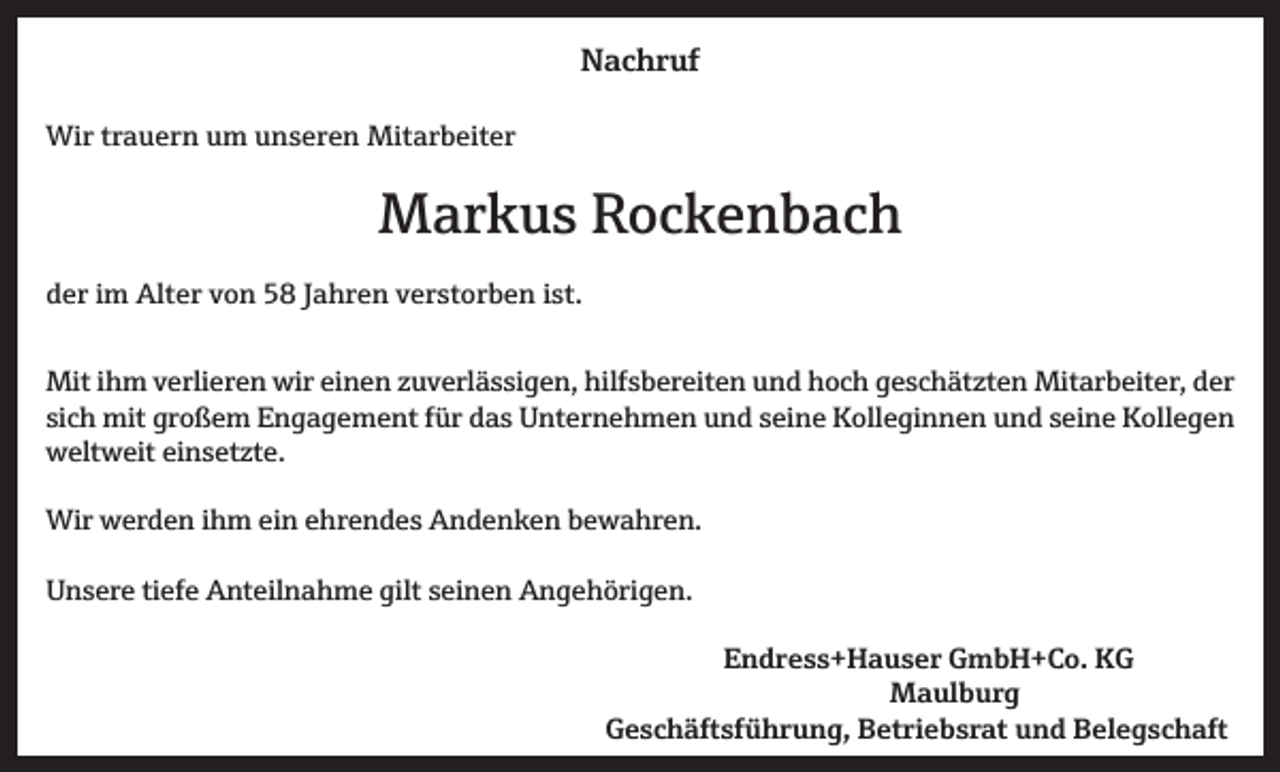 <p>NNachruf<br />a c h r uf<br />Wir<br />Wi<br />r t rtrauern<br />a u e r n u um<br />m u unseren<br />n s e r e n Mit<br />Mitarbeiter<br />a r b eit e r</p><p>MMarkus<br />a r k u s RRockenbach<br />oc k e n b ac h<br />dder<br />e r iim<br />m Alter<br />Alt e r vvon<br />o n 58<br />5 8 JJahren<br />a h r e n vverstorben<br />e r st o r b e n iist.<br />st.<br />Mit<br />m v verlieren<br />erli er e n wir<br />n e n z zuverlässigen,<br />u v erl ä s si g e n, hilf<br />s b er eit e n u und<br />n d h hoch<br />o c h g geschätzten<br />e s c h ät zt e n Mit<br />ar b eit er, d der<br />er<br />Miti hihm<br />wireieinen<br />hilfsbereiten<br />Mitarbeiter,<br />si<br />c h mit<br />mit großem<br />gr o ß e m Engagement<br />E n g a g e m e nt ffür<br />ür das<br />d a s Unternehmen<br />U nt er n e h m e n und<br />u n d sseine<br />ei n e Kolleginnen<br />K oll e gi n n e n und<br />u n d sseine<br />ei n e Kollegen<br />K oll e g e n<br />sich<br />wweltweit<br />elt w eit eieinsetzte.<br />n s et zt e.<br />Wirwwerden<br />Wir<br />er d e n i hihm<br />m eiein<br />n e ehrendes<br />hr e n d e s AAndenken<br />n d e n k e n b bewahren.<br />e w a hr e n.<br />giltsseinen<br />UUnsere<br />n s er e titiefe<br />ef e Anteilnahme<br />A nt eil n a h m e gilt<br />ei n e n AAngehörigen.<br />n g e h öri g e n.<br />Endress+Hauser<br />E n d r e s s + H a u s e r GmbH+Co.<br />G m b H + C o. KG<br />KG<br />MMaulburg<br />a ul b u r g</p><p>Geschäftsführung,<br />G e s c h ä ft sf ü h r u n g, BBetriebsrat<br />et ri e b s r at uund<br />n d BBelegschaft<br />el e g s c h a ft</p>