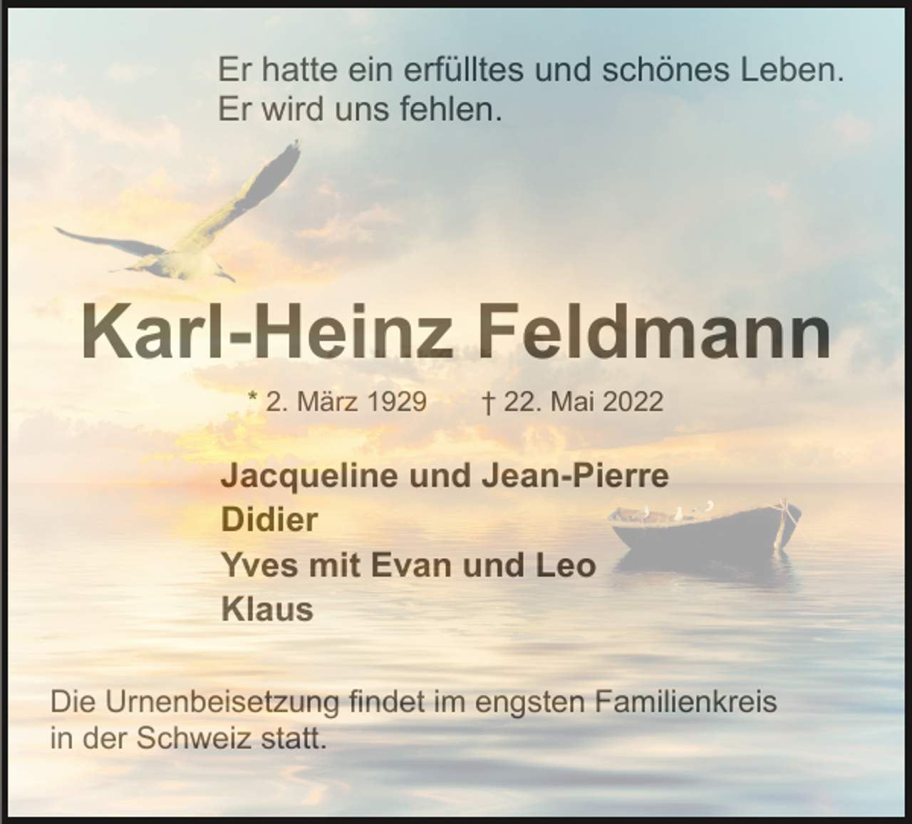 <p>Er hatte ein erfülltes und schönes Leben.<br />Er wird uns fehlen.</p><p>Karl-Heinz Feldmann<br />* 2. März 1929</p><p>† 22. Mai 2022</p><p>Jacqueline und Jean-Pierre<br />Didier<br />Yves mit Evan und Leo<br />Klaus<br />Die Urnenbeisetzung findet im engsten Familienkreis<br />in der Schweiz statt.</p>