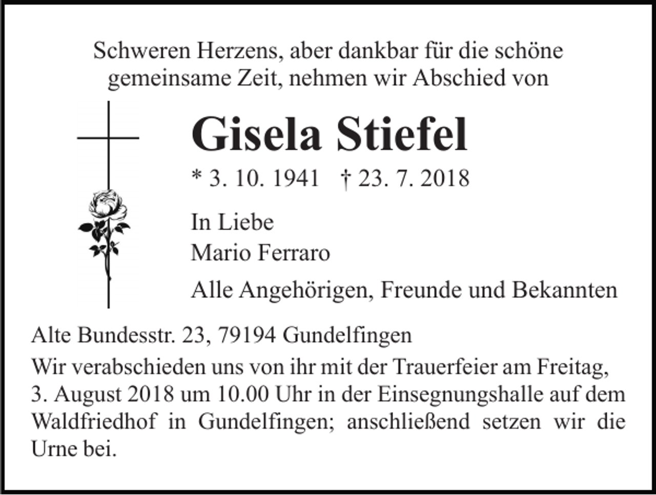 <p>Schweren Herzens, aber dankbar für die schöne<br />gemeinsame Zeit, nehmen wir Abschied von</p><p>Gisela Stiefel<br />* 3. 10. 1941 † 23. 7. 2018<br />In Liebe<br />Mario Ferraro<br />Alle Angehörigen, Freunde und Bekannten<br />Alte Bundesstr. 23, 79194 Gundelfingen<br />Wir verabschieden uns von ihr mit der Trauerfeier am Freitag,<br />3. August 2018 um 10.00 Uhr in der Einsegnungshalle auf dem<br />Waldfriedhof in Gundelfingen; anschließend setzen wir die<br />Urne bei.</p>
