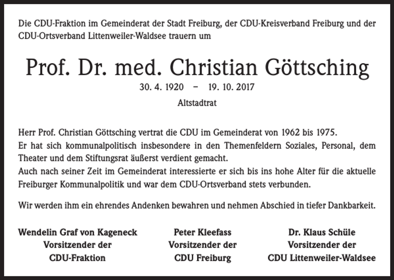 <p>Die CDU-Fraktion im Gemeinderat der Stadt Freiburg, der CDU-Kreisverband Freiburg und der<br />CDU-Ortsverband Littenweiler-Waldsee trauern um</p><p>Prof. Dr. med. Christian Göttsching<br />30. 4. 1920 – 19. 10. 2017<br />Altstadtrat<br />Herr Prof. Christian Göttsching vertrat die CDU im Gemeinderat von 1962 bis 1975.<br />Er hat sich kommunalpolitisch insbesondere in den Themenfeldern Soziales, Personal, dem<br />Theater und dem Stiftungsrat äußerst verdient gemacht.<br />Auch nach seiner Zeit im Gemeinderat interessierte er sich bis ins hohe Alter für die aktuelle<br />Freiburger Kommunalpolitik und war dem CDU-Ortsverband stets verbunden.<br />Wir werden ihm ein ehrendes Andenken bewahren und nehmen Abschied in tiefer ­Dankbarkeit.<br />Wendelin Graf von Kageneck</p><p>Vorsitzender der</p><p>CDU-Fraktion</p><p>Peter Kleefass<br />Vorsitzender der<br />CDU Freiburg</p><p>Dr. Klaus Schüle<br />Vorsitzender der<br />CDU Littenweiler-Waldsee</p>
