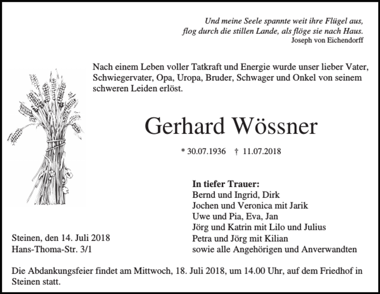 <p>Und meine Seele spannte weit ihre Flügel aus,<br />flog durch die stillen Lande, als flöge sie nach Haus.<br />Joseph von Eichendorff</p><p>Nach einem Leben voller Tatkraft und Energie wurde unser lieber Vater,<br />Schwiegervater, Opa, Uropa, Bruder, Schwager und Onkel von seinem<br />schweren Leiden erlöst.</p><p>Gerhard Wössner<br />* 30.07.1936</p><p>Steinen, den 14. Juli 2018<br />Hans-Thoma-Str. 3/1</p><p>† 11.07.2018</p><p>In tiefer Trauer:<br />Bernd und Ingrid, Dirk<br />Jochen und Veronica mit Jarik<br />Uwe und Pia, Eva, Jan<br />Jörg und Katrin mit Lilo und Julius<br />Petra und Jörg mit Kilian<br />sowie alle Angehörigen und Anverwandten</p><p>Die Abdankungsfeier findet am Mittwoch, 18. Juli 2018, um 14.00 Uhr, auf dem Friedhof in<br />Steinen statt.</p>