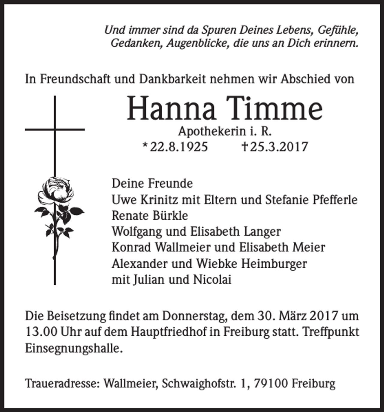 <p>Und immer sind da Spuren Deines Lebens, Gefühle,<br />Gedanken, Augenblicke, die uns an Dich erinnern.</p><p>In Freundschaft und Dankbarkeit nehmen wir Abschied von</p><p>Hanna Timme<br />Apothekerin i. R.<br />* 22.8.1925<br />† 25.3.2017</p><p>Deine Freunde<br />Uwe Krinitz mit Eltern und Stefanie Pfefferle<br />Renate Bürkle<br />Wolfgang und Elisabeth Langer<br />Konrad Wallmeier und Elisabeth Meier<br />Alexander und Wiebke Heimburger<br />mit Julian und Nicolai<br />Die Beisetzung findet am Donnerstag, dem 30. März 2017 um<br />13.00 Uhr auf dem Hauptfriedhof in Freiburg statt. Treffpunkt<br />Einsegnungshalle.<br />Traueradresse: Wallmeier, Schwaighofstr. 1, 79100 Freiburg</p>