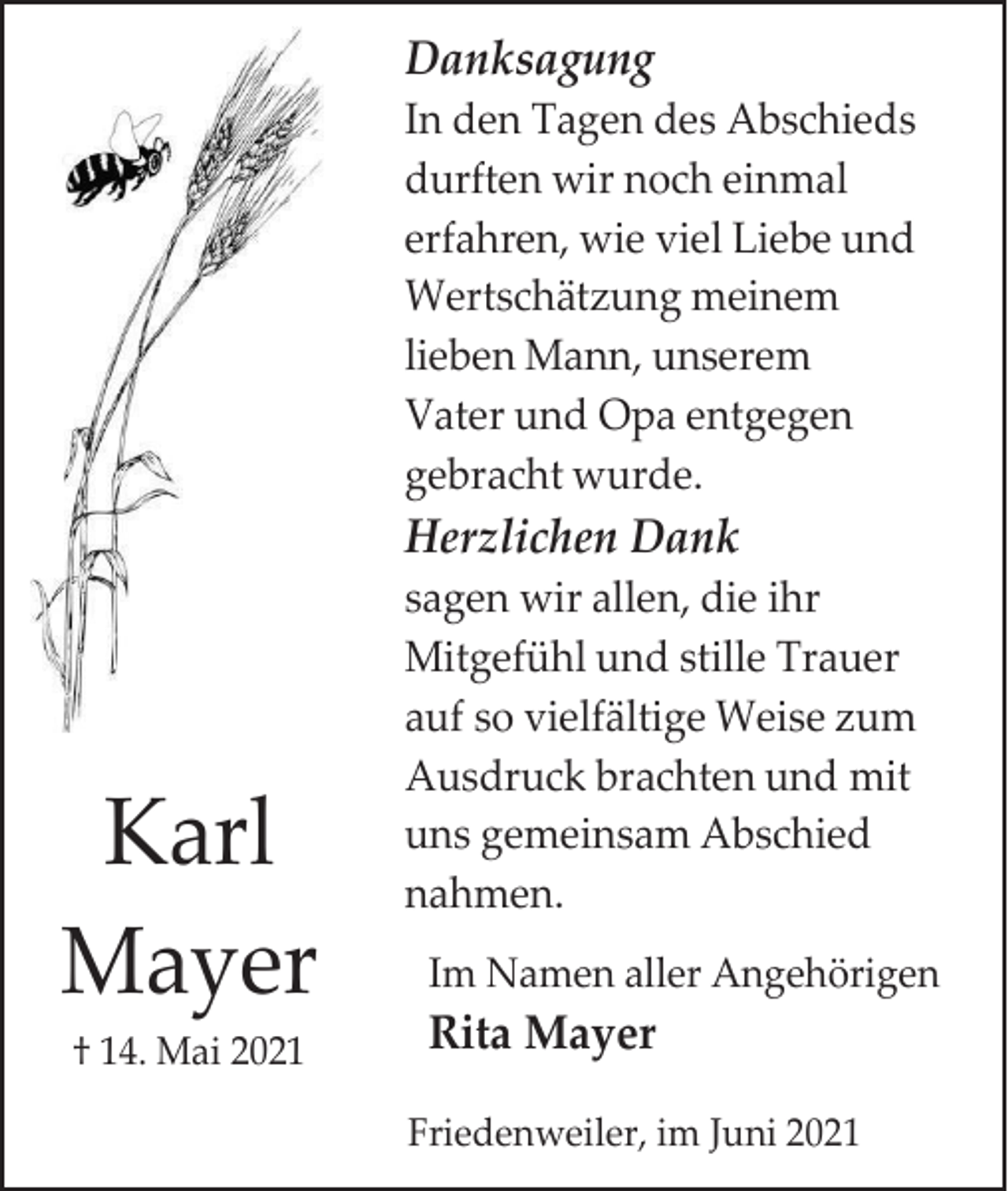 <p>Danksagung<br />In den Tagen des Abschieds<br />durften wir noch einmal<br />erfahren, wie viel Liebe und<br />Wertschätzung meinem<br />lieben Mann, unserem<br />Vater und Opa entgegen<br />gebracht wurde.</p><p>Herzlichen Dank</p><p>Karl<br />Mayer<br />† 14. Mai 2021</p><p>sagen wir allen, die ihr<br />Mitgefühl und stille Trauer<br />auf so vielfältige Weise zum<br />Ausdruck brachten und mit<br />uns gemeinsam Abschied<br />nahmen.<br />Im Namen aller Angehörigen</p><p>Rita Mayer<br />Friedenweiler, im Juni 2021</p>