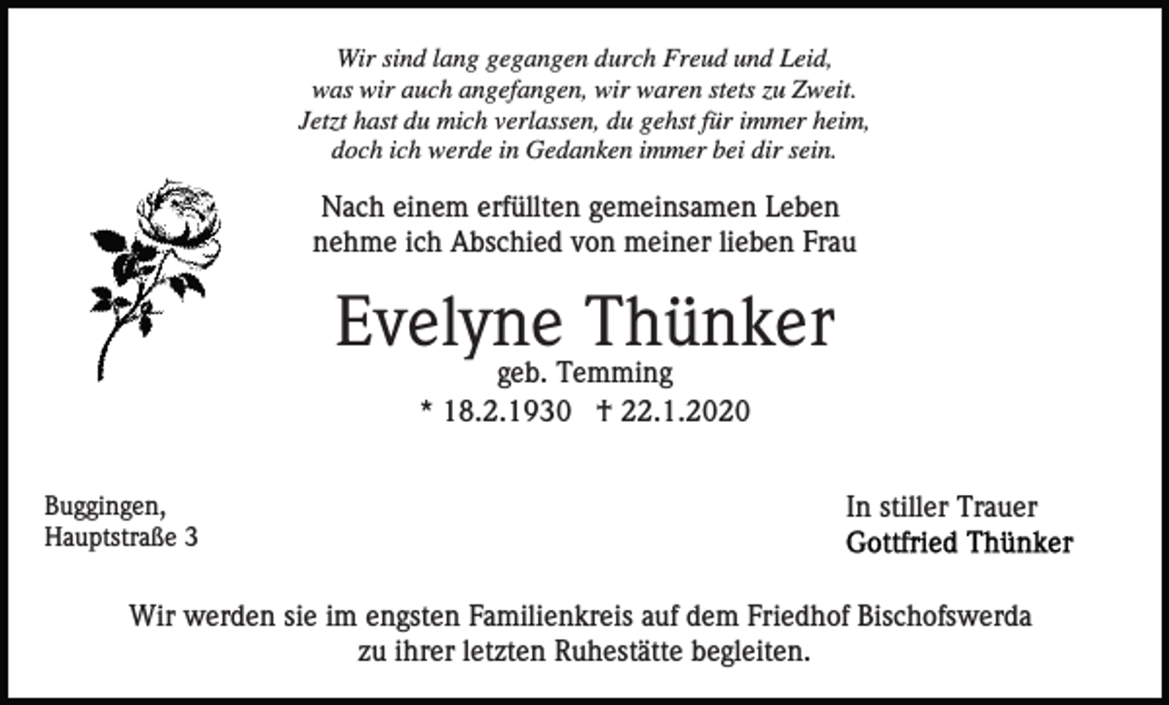 <p>Wir sind lang gegangen durch Freud und Leid,<br />was wir auch angefangen, wir waren stets zu Zweit.<br />Jetzt hast du mich verlassen, du gehst für immer heim,<br />doch ich werde in Gedanken immer bei dir sein.</p><p>Nach einem erfüllten gemeinsamen Leben<br />nehme ich Abschied von meiner lieben Frau</p><p>Evelyne Thünker<br />geb. Temming<br />* 18.2.1930 † 22.1.2020<br />Buggingen,<br />Hauptstraße 3</p><p>In stiller Trauer</p><p>Wir werden sie im engsten Familienkreis auf dem Friedhof Bischofswerda<br />zu ihrer letzten Ruhestätte begleiten.</p>