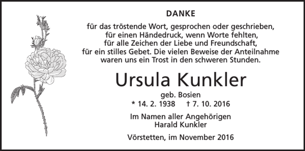 <p>DANKE<br />für das tröstende Wort, gesprochen oder geschrieben,<br />für einen Händedruck, wenn Worte fehlten,<br />für alle Zeichen der Liebe und Freundschaft,<br />für ein stilles Gebet. Die vielen Beweise der Anteilnahme<br />waren uns ein Trost in den schweren Stunden.</p><p>Ursula Kunkler<br />geb. Bosien<br />* 14. 2. 1938 † 7. 10. 2016</p><p>Im Namen aller Angehörigen<br />Harald Kunkler<br />Vörstetten, im November 2016</p>