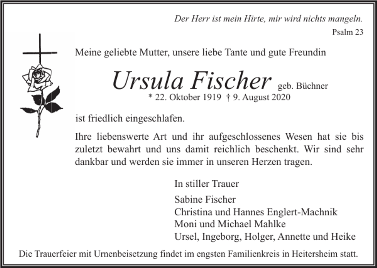 <p>Der Herr ist mein Hirte, mir wird nichts mangeln.<br />Psalm 23</p><p>Meine geliebte Mutter, unsere liebe Tante und gute Freundin</p><p>Ursula Fischer</p><p>geb. Büchner<br />* 22. Oktober 1919 † 9. August 2020</p><p>ist friedlich eingeschlafen.<br />Ihre liebenswerte Art und ihr aufgeschlossenes Wesen hat sie bis<br />zuletzt bewahrt und uns damit reichlich beschenkt. Wir sind sehr<br />dankbar und werden sie immer in unseren Herzen tragen.<br />In stiller Trauer<br />Sabine Fischer<br />Christina und Hannes Englert-Machnik<br />Moni und Michael Mahlke<br />Ursel, Ingeborg, Holger, Annette und Heike<br />Die Trauerfeier mit Urnenbeisetzung findet im engsten Familienkreis in Heitersheim statt.</p>