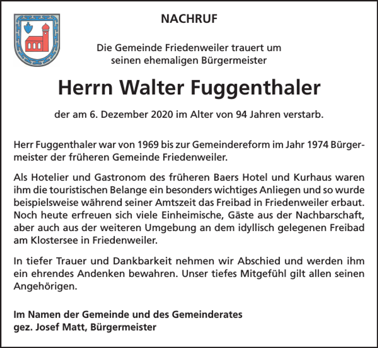 <p>NACHRUF<br />Die Gemeinde Friedenweiler trauert um<br />seinen ehemaligen Bürgermeister</p><p>Herrn Walter Fuggenthaler<br />der am 6. Dezember 2020 im Alter von 94 Jahren verstarb.<br />Herr Fuggenthaler war von 1969 bis zur Gemeindereform im Jahr 1974 Bürgermeister der früheren Gemeinde Friedenweiler.<br />Als Hotelier und Gastronom des früheren Baers Hotel und Kurhaus waren<br />ihm die touristischen Belange ein besonders wichtiges Anliegen und so wurde<br />beispielsweise während seiner Amtszeit das Freibad in Friedenweiler erbaut.<br />Noch heute erfreuen sich viele Einheimische, Gäste aus der Nachbarschaft,<br />aber auch aus der weiteren Umgebung an dem idyllisch gelegenen Freibad<br />am Klostersee in Friedenweiler.<br />In tiefer Trauer und Dankbarkeit nehmen wir Abschied und werden ihm<br />ein ehrendes Andenken bewahren. Unser tiefes Mitgefühl gilt allen seinen<br />Angehörigen.<br />Im Namen der Gemeinde und des Gemeinderates<br />gez. Josef Matt, Bürgermeister</p>