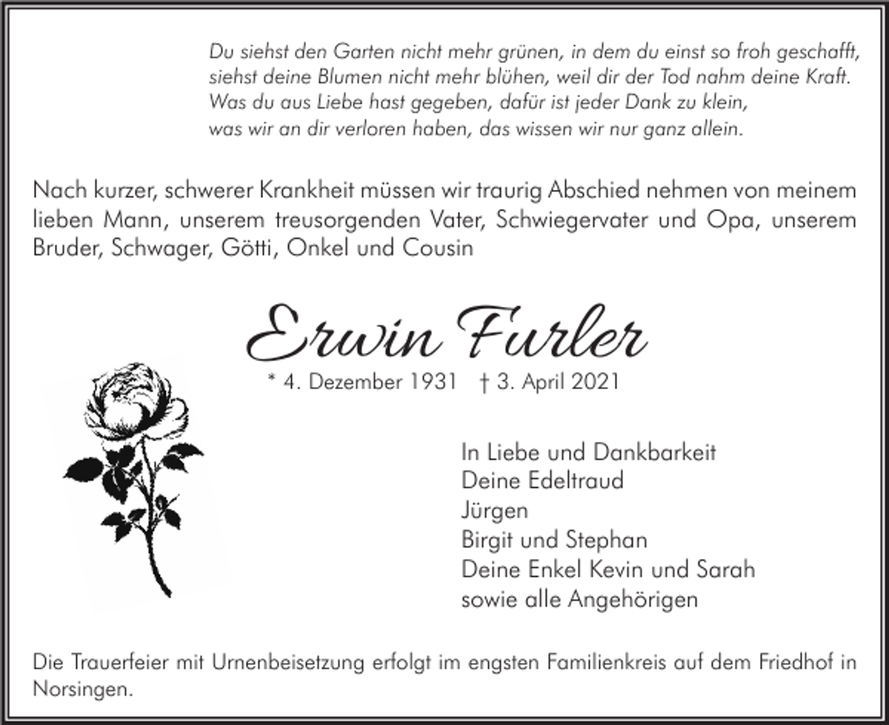 <p>Du siehst den Garten nicht mehr grünen, in dem du einst so froh geschafft,<br />siehst deine Blumen nicht mehr blühen, weil dir der Tod nahm deine Kraft.<br />Was du aus Liebe hast gegeben, dafür ist jeder Dank zu klein,<br />was wir an dir verloren haben, das wissen wir nur ganz allein.</p><p>Nach kurzer, schwerer Krankheit müssen wir traurig Abschied nehmen von meinem<br />lieben Mann, unserem treusorgenden Vater, Schwiegervater und Opa, unserem<br />Bruder, Schwager, Götti, Onkel und Cousin</p><p>Erwin Furler<br />* 4. Dezember 1931 † 3. April 2021</p><p>In Liebe und Dankbarkeit<br />Deine Edeltraud<br />Jürgen<br />Birgit und Stephan<br />Deine Enkel Kevin und Sarah<br />sowie alle Angehörigen<br />Die Trauerfeier mit Urnenbeisetzung erfolgt im engsten Familienkreis auf dem Friedhof in<br />Norsingen.</p>