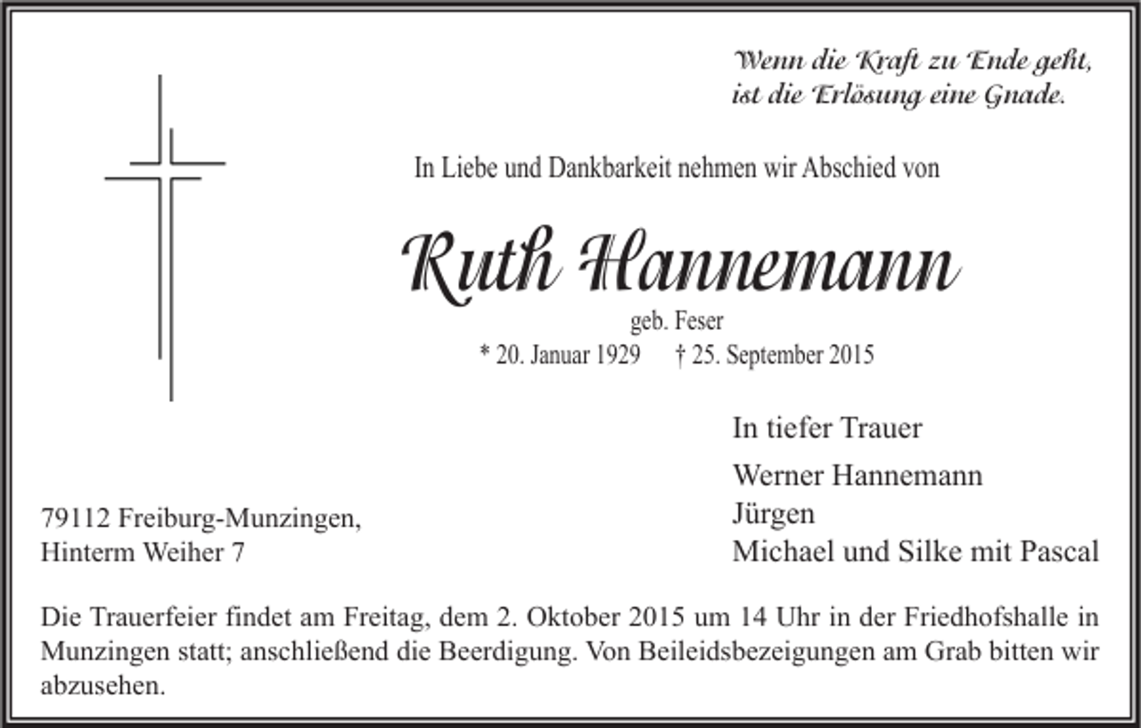 <p>Wenn die Kraft zu Ende geht,<br />ist die Erlösung eine Gnade.</p><p>In Liebe und Dankbarkeit nehmen wir Abschied von</p><p>Ruth Hannemann<br />geb. Feser<br />* 20. Januar 1929 † 25. September 2015</p><p>In tiefer Trauer<br />79112 Freiburg-Munzingen,<br />Hinterm Weiher 7</p><p>Werner Hannemann<br />Jürgen<br />Michael und Silke mit Pascal</p><p>Die Trauerfeier findet am Freitag, dem 2. Oktober 2015 um 14 Uhr in der Friedhofshalle in<br />Munzingen statt; anschließend die Beerdigung. Von Beileidsbezeigungen am Grab bitten wir<br />abzusehen.</p>
