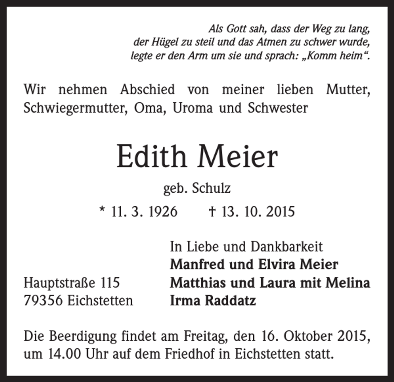 <p>Als Gott sah, dass der Weg zu lang,<br />der Hügel zu steil und das Atmen zu schwer wurde,<br />legte er den Arm um sie und sprach: „Komm heim“.</p><p>Wir nehmen Abschied von meiner lieben Mutter,<br />­Schwiegermutter, Oma, Uroma und Schwester</p><p>Edith Meier<br />geb. Schulz<br />* 11. 3. 1926 † 13. 10. 2015</p><p>Hauptstraße 115<br />79356 Eichstetten</p><p>In Liebe und Dankbarkeit<br />Manfred und Elvira Meier<br />Matthias und Laura mit Melina<br />Irma Raddatz</p><p>Die Beerdigung findet am Freitag, den 16. Oktober 2015,<br />um 14.00 Uhr auf dem Friedhof in Eichstetten statt.</p>