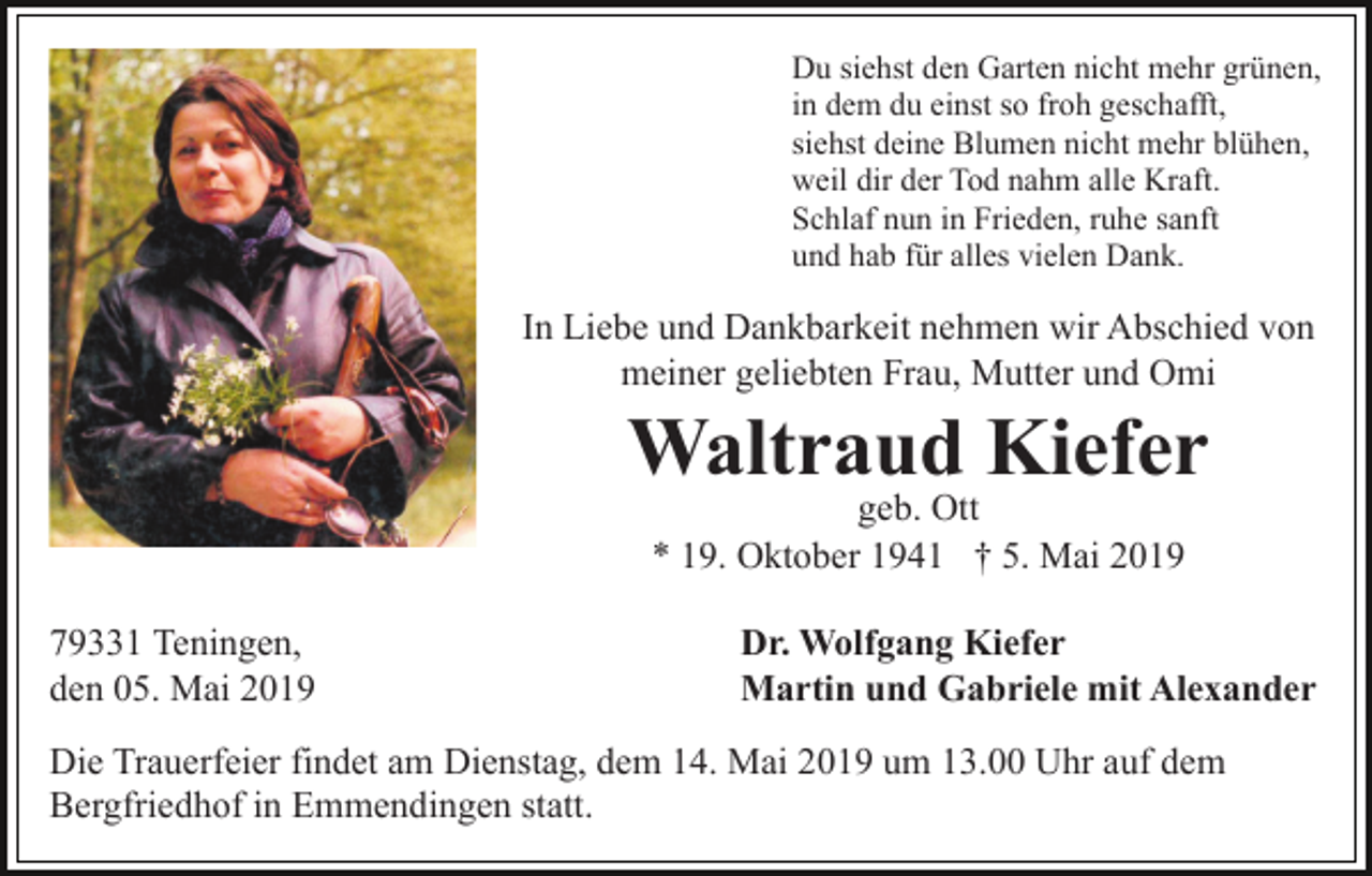 <p>Du siehst den Garten nicht mehr grünen,<br />in dem du einst so froh geschafft,<br />siehst deine Blumen nicht mehr blühen,<br />weil dir der Tod nahm alle Kraft.<br />Schlaf nun in Frieden, ruhe sanft<br />und hab für alles vielen Dank.</p><p>In Liebe und Dankbarkeit nehmen wir Abschied von<br />meiner geliebten Frau, Mutter und Omi</p><p>Waltraud Kiefer<br />geb. Ott<br />* 19. Oktober 1941 † 5. Mai 2019<br />79331 Teningen,<br />den 05. Mai 2019</p><p>Dr. Wolfgang Kiefer<br />Martin und Gabriele mit Alexander</p><p>Die Trauerfeier findet am Dienstag, dem 14. Mai 2019 um 13.00 Uhr auf dem<br />Bergfriedhof in Emmendingen statt.</p>