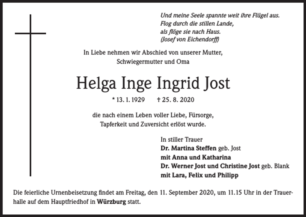 <p>Und meine Seele spannte weit ihre Flügel aus.<br />Flog durch die stillen Lande,<br />als flöge sie nach Haus.<br />(Josef von Eichendorff)</p><p>In Liebe nehmen wir Abschied von unserer Mutter,<br />Schwiegermutter und Oma</p><p>Helga Inge Ingrid Jost<br />* 13. 1. 1929</p><p>† 25. 8. 2020</p><p>die nach einem Leben voller Liebe, Fürsorge,<br />Tapferkeit und Zuversicht erlöst wurde.<br />In stiller Trauer<br />Dr. Martina Steffen geb. Jost<br />mit Anna und Katharina<br />Dr. Werner Jost und Christine Jost geb. Blank<br />mit Lara, Felix und Philipp<br />Die feierliche Urnenbeisetzung findet am Freitag, den 11. September 2020, um 11.15 Uhr in der Trauerhalle auf dem Hauptfriedhof in Würzburg statt.</p>