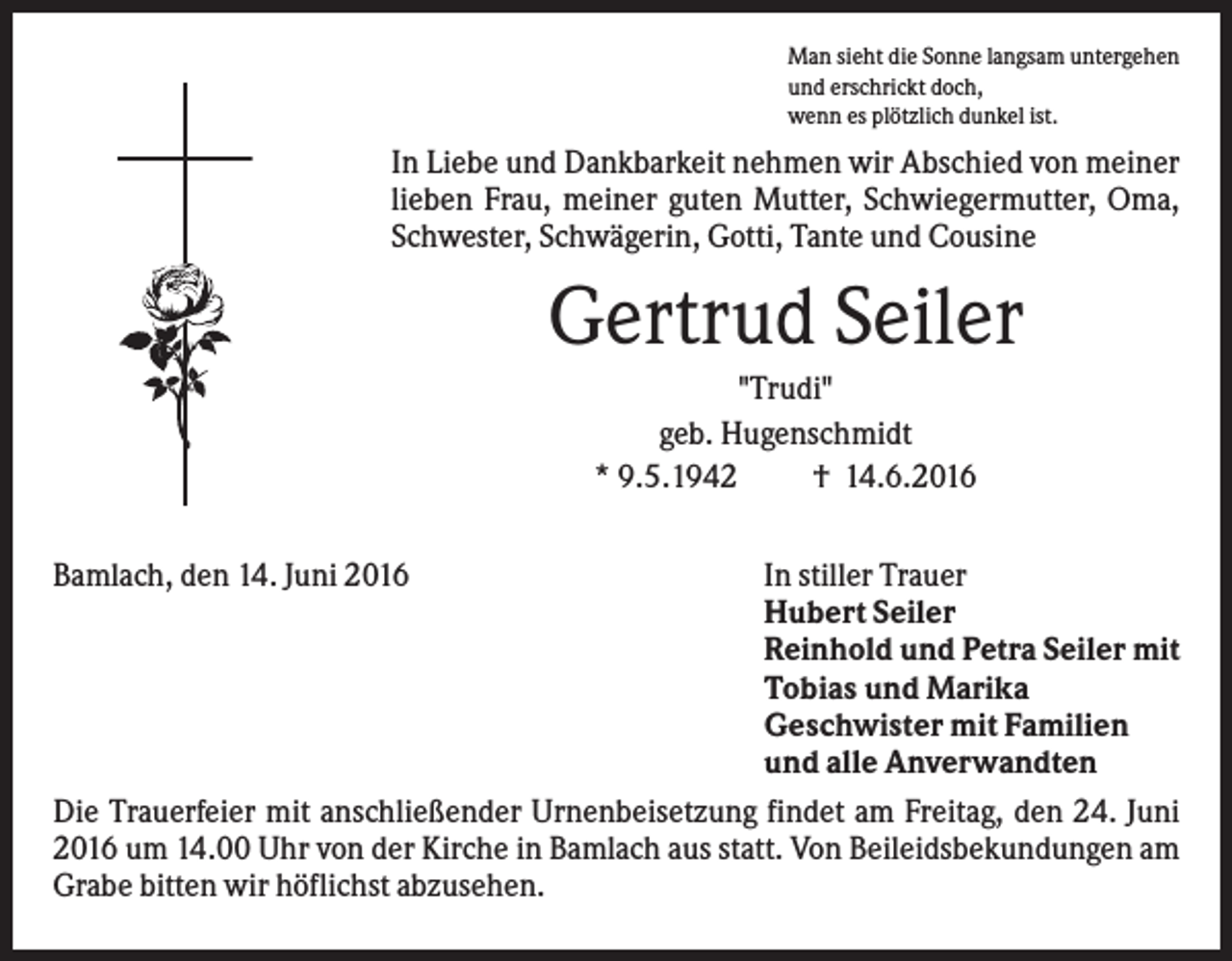 <p>Man sieht die Sonne langsam untergehen<br />und erschrickt doch,<br />wenn es plötzlich dunkel ist.</p><p>In Liebe und Dankbarkeit nehmen wir Abschied von meiner<br />lieben Frau, meiner guten Mutter, Schwiegermutter, Oma,<br />Schwester, Schwägerin, Gotti, Tante und Cousine</p><p>Gertrud Seiler<br />"Trudi"<br />geb. Hugenschmidt<br />* 9.5.1942<br />† 14.6.2016<br />Bamlach, den 14. Juni 2016</p><p>In stiller Trauer<br />Hubert Seiler<br />Reinhold und Petra Seiler mit<br />Tobias und Marika<br />Geschwister mit Familien<br />und alle Anverwandten<br />Die Trauerfeier mit anschließender Urnenbeisetzung findet am Freitag, den 24. Juni<br />2016 um 14.00 Uhr von der Kirche in Bamlach aus statt. Von Beileidsbekundungen am<br />Grabe bitten wir höflichst abzusehen.</p>