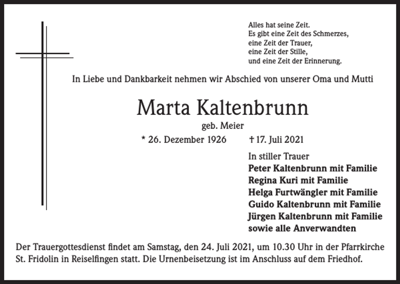 <p>Alles hat seine Zeit.<br />Es gibt eine Zeit des Schmerzes,<br />eine Zeit der Trauer,<br />eine Zeit der Stille,<br />und eine Zeit der Erinnerung.</p><p>In Liebe und Dankbarkeit nehmen wir Abschied von unserer Oma und Mutti</p><p>Marta Kaltenbrunn<br />geb. Meier<br />* 26. Dezember 1926<br />† 17. Juli 2021</p><p>In stiller Trauer<br />Peter Kaltenbrunn mit Familie<br />Regina Kuri mit Familie<br />Helga Furtwängler mit Familie<br />Guido Kaltenbrunn mit Familie<br />Jürgen Kaltenbrunn mit Familie<br />sowie alle Anverwandten<br />Der Trauergottesdienst findet am Samstag, den 24. Juli 2021, um 10.30 Uhr in der Pfarrkirche<br />St. Fridolin in Reiselfingen statt. Die Urnenbeisetzung ist im Anschluss auf dem Friedhof.</p>