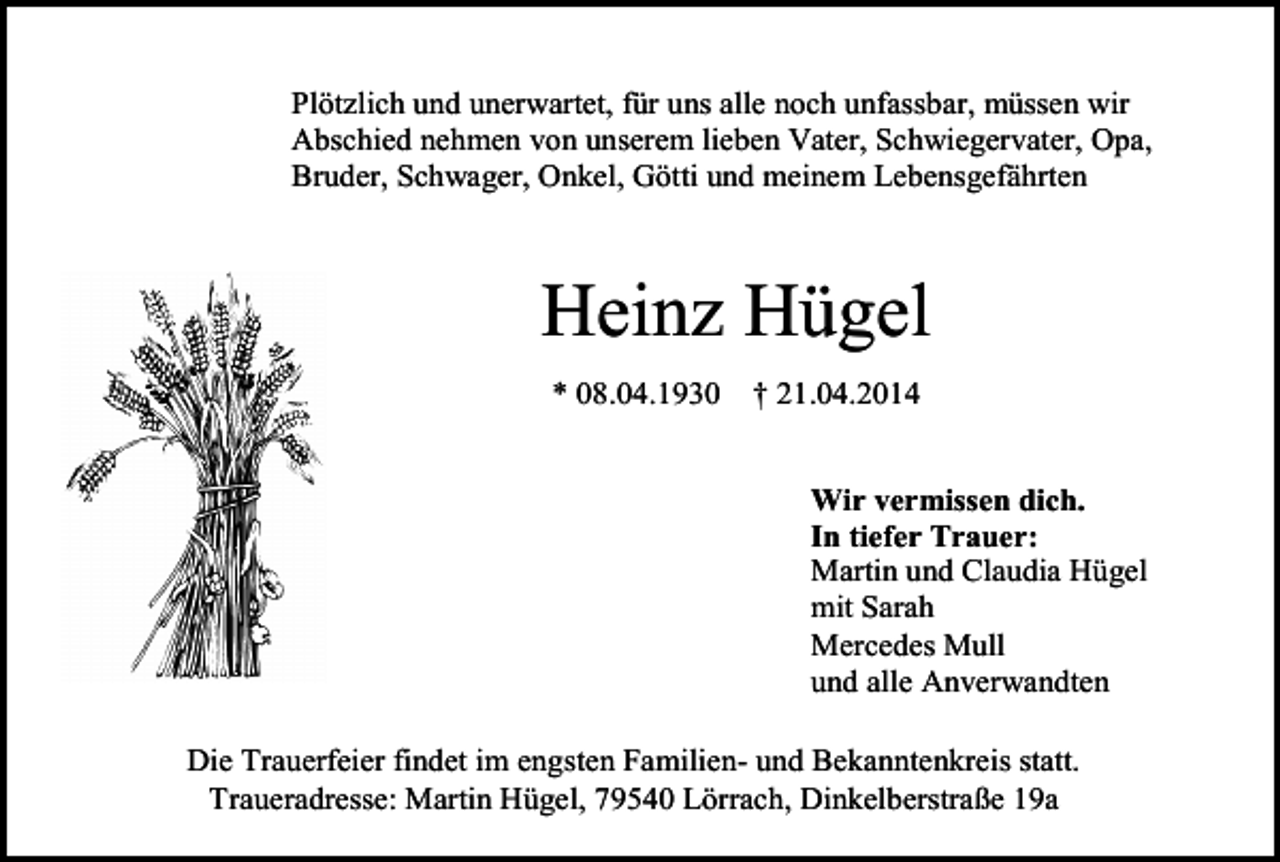 <p>Plötzlich und unerwartet, für uns alle noch unfassbar, müssen wir<br />Abschied nehmen von unserem lieben Vater, Schwiegervater, Opa,<br />Bruder, Schwager, Onkel, Götti und meinem Lebensgefährten</p><p>Heinz Hügel<br />* 08.04.1930</p><p>† 21.04.2014<br />Wir vermissen dich.<br />In tiefer Trauer:<br />Martin und Claudia Hügel<br />mit Sarah<br />Mercedes Mull<br />und alle Anverwandten</p><p>Die Trauerfeier findet im engsten Familien- und Bekanntenkreis statt.<br />Traueradresse: Martin Hügel, 79540 Lörrach, Dinkelberstraße 19a</p>