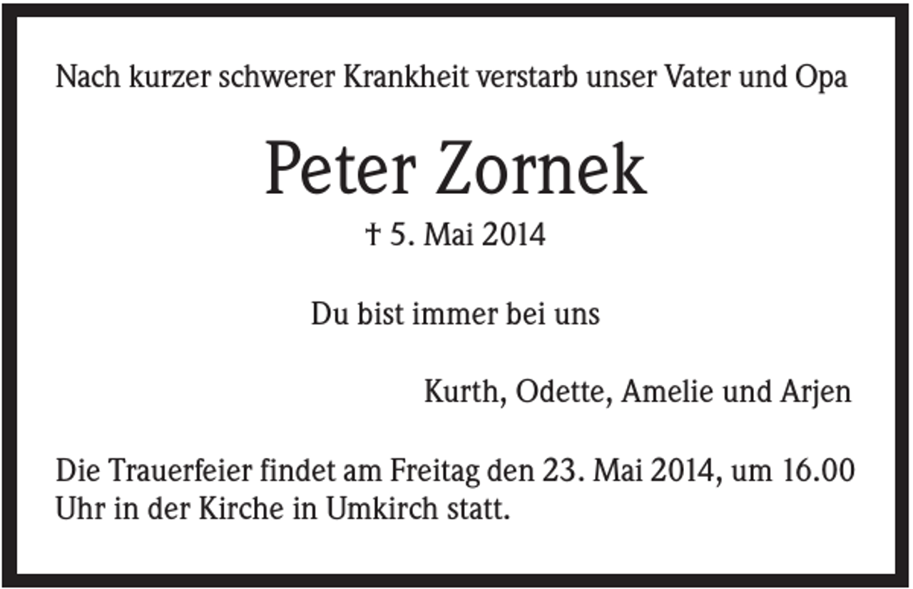 <p>Nach kurzer schwerer Krankheit verstarb unser Vater und Opa</p><p>Peter Zornek<br />† 5. Mai 2014<br />Du bist immer bei uns<br />Kurth, Odette, Amelie und Arjen<br />Die Trauerfeier findet am Freitag den 23. Mai 2014, um 16.00<br />Uhr in der Kirche in Umkirch statt.</p>