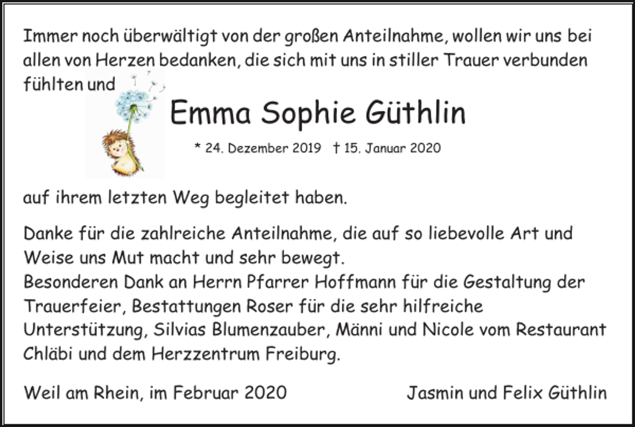 <p>Immer noch überwältigt von der großen Anteilnahme, wollen wir uns bei<br />allen von Herzen bedanken, die sich mit uns in stiller Trauer verbunden<br />fühlten und</p><p>Emma Sophie Güthlin<br />* 24. Dezember 2019 † 15. Januar 2020</p><p>auf ihrem letzten Weg begleitet haben.<br />Danke für die zahlreiche Anteilnahme, die auf so liebevolle Art und<br />Weise uns Mut macht und sehr bewegt.<br />Besonderen Dank an Herrn Pfarrer Hoffmann für die Gestaltung der<br />Trauerfeier, Bestattungen Roser für die sehr hilfreiche<br />Unterstützung, Silvias Blumenzauber, Männi und Nicole vom Restaurant<br />Chläbi und dem Herzzentrum Freiburg.<br />Weil am Rhein, im Februar 2020</p><p>Jasmin und Felix Güthlin</p>