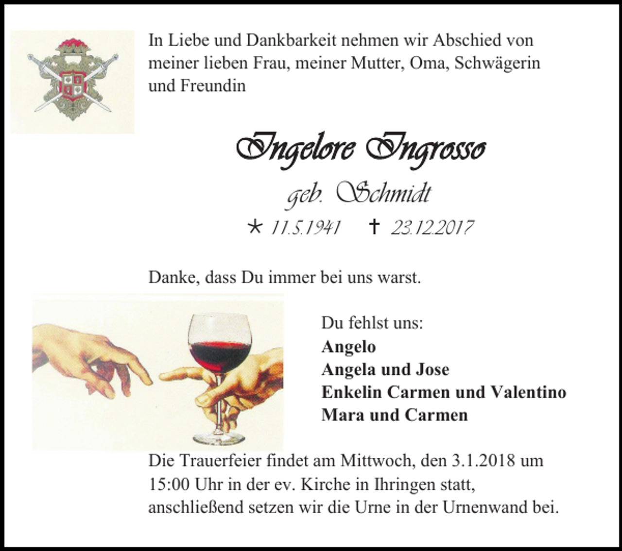 <p>In Liebe und Dankbarkeit nehmen wir Abschied von<br />meiner lieben Frau, meiner Mutter, Oma, Schwägerin<br />und Freundin</p><p>Ingelore Ingrosso<br />geb. Schmidt<br /> 11.5.1941</p><p> 23.12.2017</p><p>Danke, dass Du immer bei uns warst.<br />Du fehlst uns:<br />Angelo<br />Angela und Jose<br />Enkelin Carmen und Valentino<br />Mara und Carmen<br />Die Trauerfeier findet am Mittwoch, den 3.1.2018 um<br />15:00 Uhr in der ev. Kirche in Ihringen statt,<br />anschließend setzen wir die Urne in der Urnenwand bei.</p>