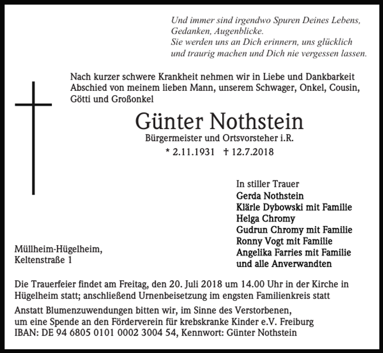 <p>Und immer sind irgendwo Spuren Deines Lebens,<br />Gedanken, Augenblicke.<br />Sie werden uns an Dich erinnern, uns glücklich<br />und traurig machen und Dich nie vergessen lassen.<br />Nach kurzer schwere Krankheit nehmen wir in Liebe und Dankbarkeit<br />Abschied von meinem lieben Mann, unserem Schwager, Onkel, Cousin,<br />Götti und Großonkel</p><p>Günter Nothstein<br />Bürgermeister und Ortsvorsteher i.R.<br />* 2.11.1931 † 12.7.2018<br />In stiller Trauer</p><p>Müllheim-Hügelheim,<br />Keltenstraße 1<br />Die Trauerfeier findet am Freitag, den 20. Juli 2018 um 14.00 Uhr in der Kirche in<br />Hügelheim statt; anschließend Urnenbeisetzung im engsten Familienkreis statt<br />Anstatt Blumenzuwendungen bitten wir, im Sinne des Verstorbenen,<br />um eine Spende an den Förderverein für krebskranke Kinder e.V. Freiburg<br />IBAN: DE 94 6805 0101 0002 3004 54, Kennwort: Günter Nothstein</p>