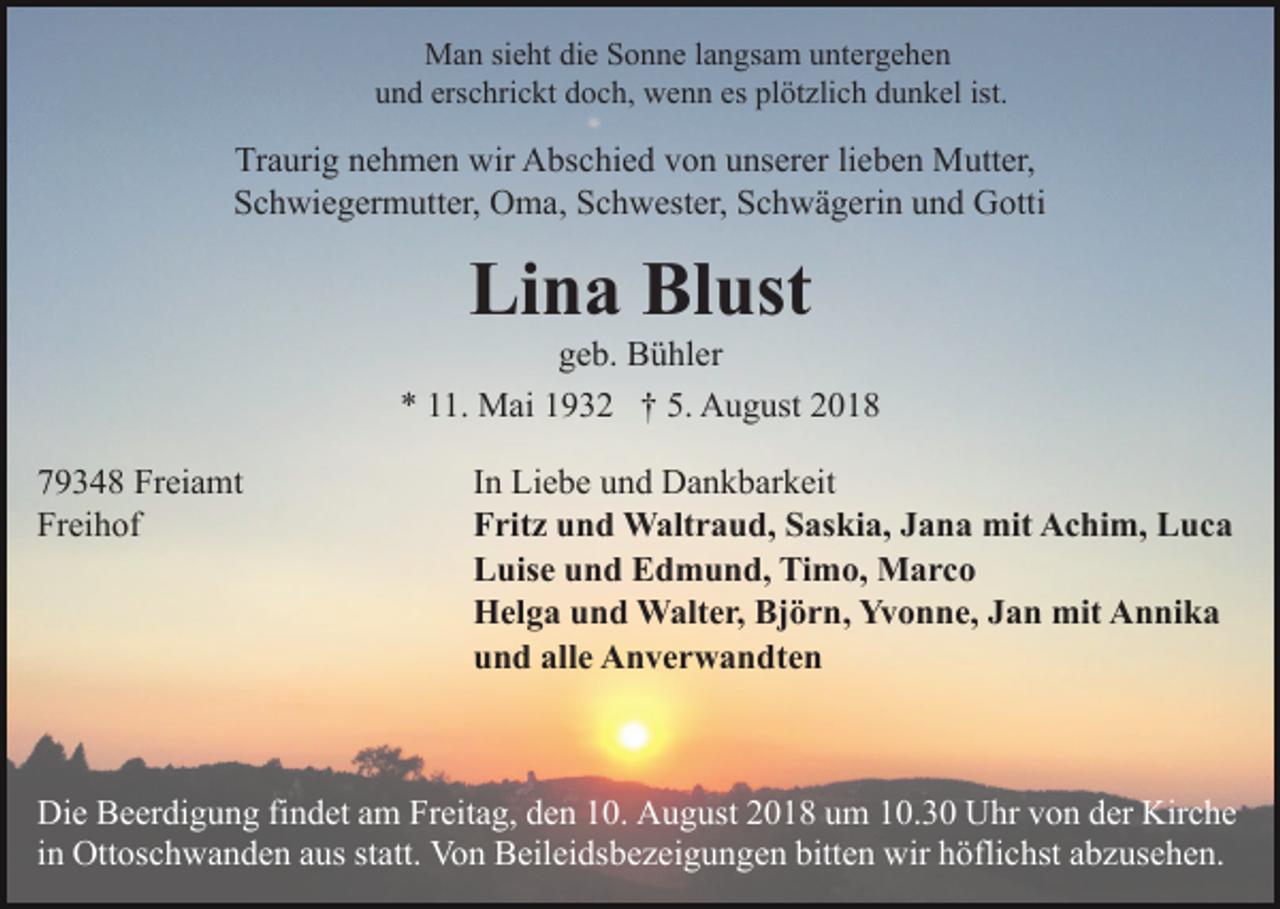 <p>Man sieht die Sonne langsam untergehen<br />und erschrickt doch, wenn es plötzlich dunkel ist.</p><p>Traurig nehmen wir Abschied von unserer lieben Mutter,<br />Schwiegermutter, Oma, Schwester, Schwägerin und Gotti</p><p>Lina Blust<br />geb. Bühler<br />* 11. Mai 1932 † 5. August 2018<br />79348 Freiamt<br />Freihof</p><p>In Liebe und Dankbarkeit<br />Fritz und Waltraud, Saskia, Jana mit Achim, Luca<br />Luise und Edmund, Timo, Marco<br />Helga und Walter, Björn, Yvonne, Jan mit Annika<br />und alle Anverwandten</p><p>Die Beerdigung findet am Freitag, den 10. August 2018 um 10.30 Uhr von der Kirche<br />in Ottoschwanden aus statt. Von Beileidsbezeigungen bitten wir höflichst abzusehen.</p>