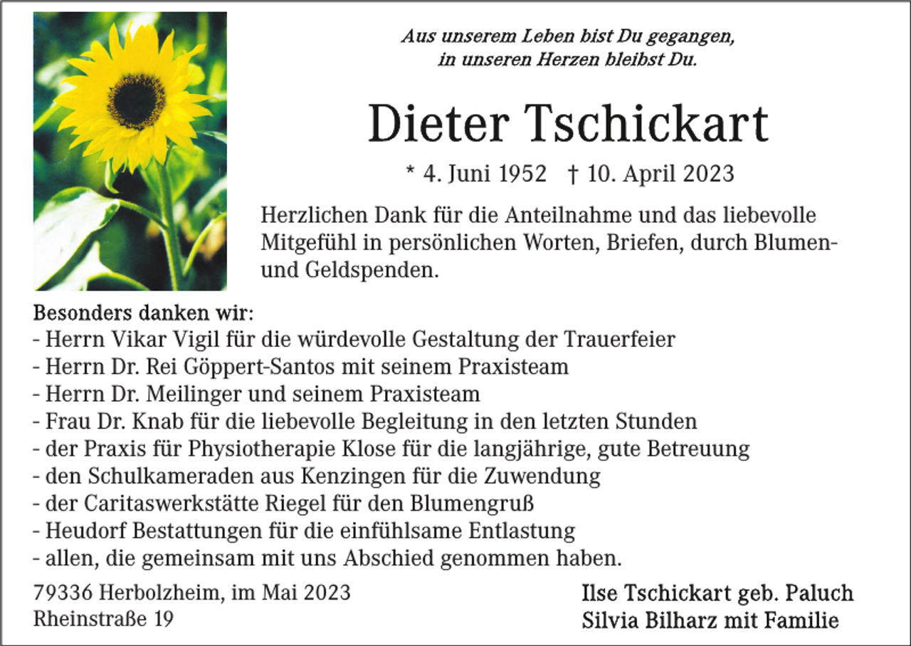 <p>* 4. Juni 1952 † 10. April 2023<br />Herzlichen Dank für die Anteilnahme und das liebevolle<br />Mitgefühl in persönlichen Worten, Briefen, durch Blumenund Geldspenden.<br />- Herrn Vikar Vigil für die würdevolle Gestaltung der Trauerfeier<br />- Herrn Dr. Rei Göppert-Santos mit seinem Praxisteam<br />- Herrn Dr. Meilinger und seinem Praxisteam<br />- Frau Dr. Knab für die liebevolle Begleitung in den letzten Stunden<br />- der Praxis für Physiotherapie Klose für die langjährige, gute Betreuung<br />- den Schulkameraden aus Kenzingen für die Zuwendung<br />- der Caritaswerkstätte Riegel für den Blumengruß<br />- Heudorf Bestattungen für die einfühlsame Entlastung<br />- allen, die gemeinsam mit uns Abschied genommen haben.<br />79336 Herbolzheim, im Mai 2023<br />Rheinstraße 19</p>
