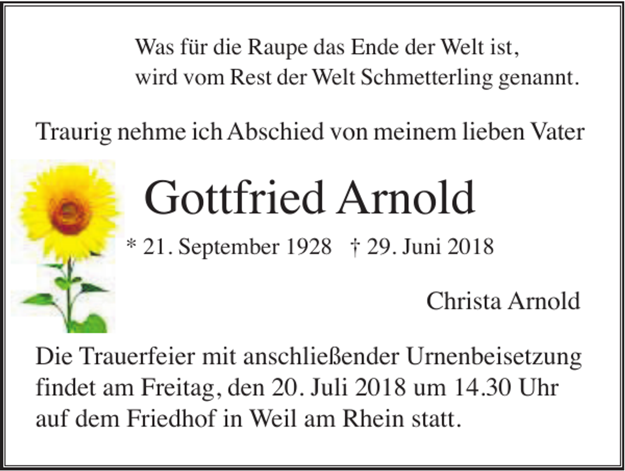 <p>Was für die Raupe das Ende der Welt ist,<br />wird vom Rest der Welt Schmetterling genannt.</p><p>Traurig nehme ich Abschied von meinem lieben Vater</p><p>Gottfried Arnold<br />* 21. September 1928 † 29. Juni 2018</p><p>Christa Arnold<br />Die Trauerfeier mit anschließender Urnenbeisetzung<br />findet am Freitag, den 20. Juli 2018 um 14.30 Uhr<br />auf dem Friedhof in Weil am Rhein statt.</p>