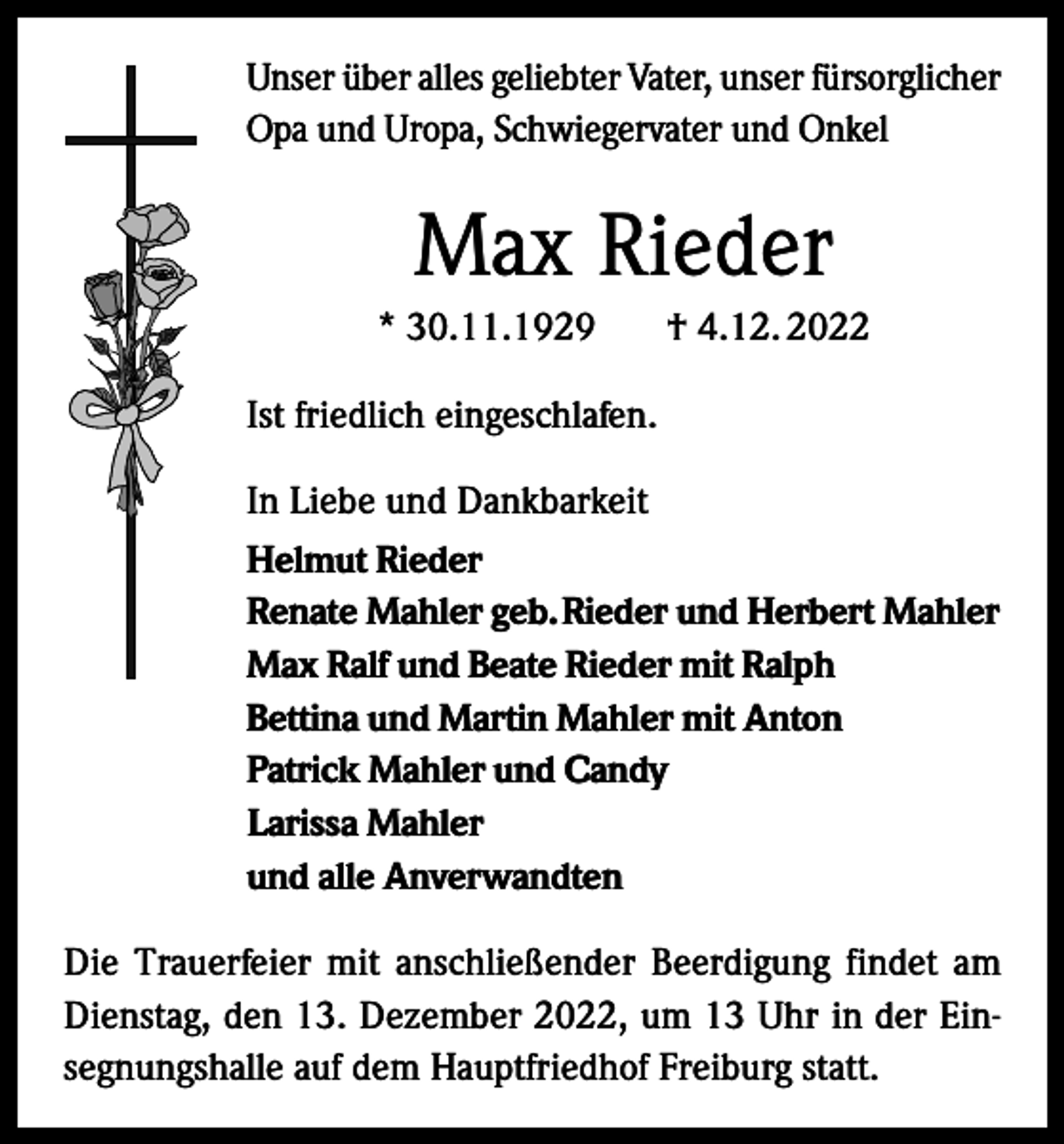 <p>Unser über alles geliebter Vater, unser fürsorglicher<br />Opa und Uropa, Schwiegervater und Onkel</p><p>Max Rieder<br />* 30.11.1929</p><p>† 4.12. 2022</p><p>Ist friedlich eingeschlafen.<br />In Liebe und Dankbarkeit<br />Helmut Rieder<br />Renate Mahler geb. Rieder und Herbert Mahler<br />Max Ralf und Beate Rieder mit Ralph<br />Bettina und Martin Mahler mit Anton<br />Patrick Mahler und Candy<br />Larissa Mahler<br />und alle Anverwandten<br />Die Trauerfeier mit anschließender Beerdigung findet am<br />Dienstag, den 13. Dezember 2022, um 13 Uhr in der Einsegnungshalle auf dem Hauptfriedhof Freiburg statt.</p>