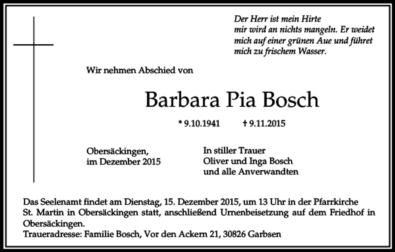 <p>Der Herr ist mein Hirte<br />mir wird an nichts mangeln. Er weidet<br />mich auf einer grünen Aue und führet<br />mich zu frischem Wasser.<br />Wir nehmen Abschied von</p><p>Barbara Pia Bosch<br />* 9.10.1941<br />Obersäckingen,<br />im Dezember 2015</p><p>† 9.11.2015</p><p>In stiller Trauer<br />Oliver und Inga Bosch<br />und alle Anverwandten</p><p>Das Seelenamt findet am Dienstag, 15. Dezember 2015, um 13 Uhr in der Pfarrkirche<br />St. Martin in Obersäckingen statt, anschließend Urnenbeisetzung auf dem Friedhof in<br />Obersäckingen.<br />Traueradresse: Familie Bosch, Vor den Ackern 21, 30826 Garbsen</p>