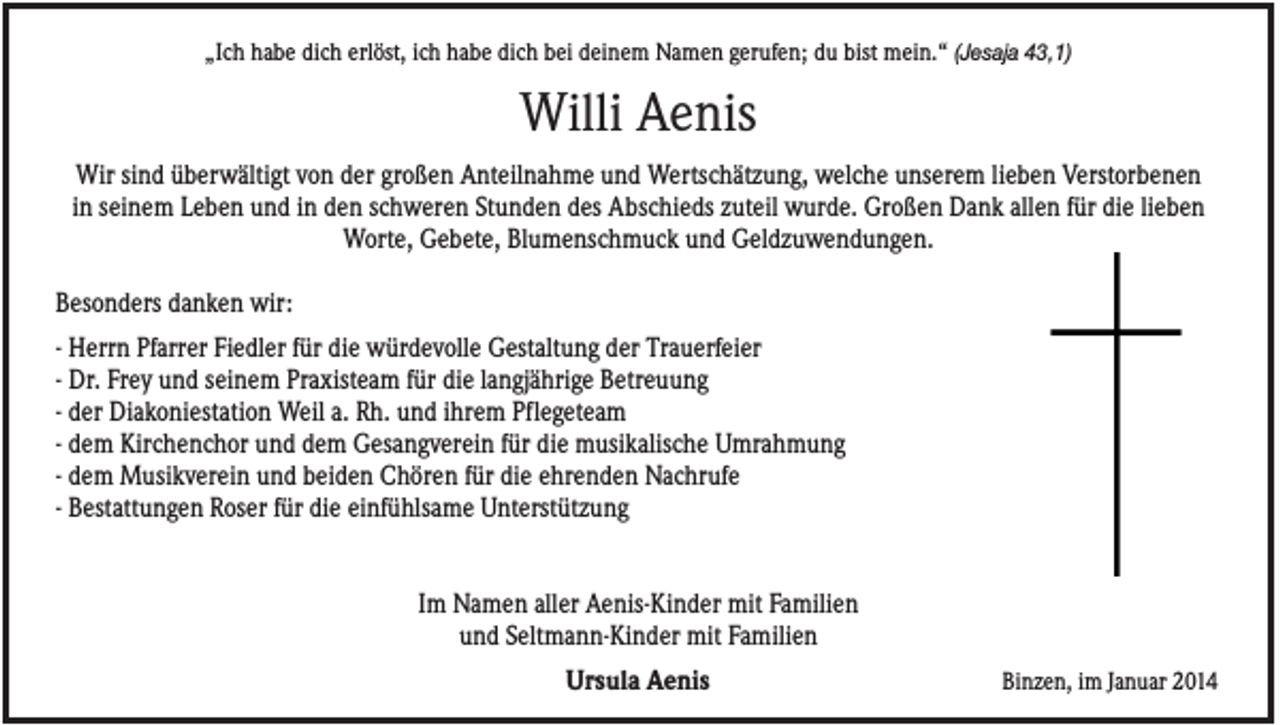<p>„Ich habe dich erlöst, ich habe dich bei deinem Namen gerufen; du bist mein.“ (Jesaja 43,1)</p><p>Willi Aenis<br />Wir sind überwältigt von der großen Anteilnahme und Wertschätzung, welche unserem lieben Verstorbenen<br />in seinem Leben und in den schweren Stunden des Abschieds zuteil wurde. Großen Dank allen für die lieben<br />Worte, Gebete, Blumenschmuck und Geldzuwendungen.<br />Besonders danken wir:<br />- Herrn Pfarrer Fiedler für die würdevolle Gestaltung der Trauerfeier<br />- Dr. Frey und seinem Praxisteam für die langjährige Betreuung<br />- der Diakoniestation Weil a. Rh. und ihrem Pflegeteam<br />- dem Kirchenchor und dem Gesangverein für die musikalische Umrahmung<br />- dem Musikverein und beiden Chören für die ehrenden Nachrufe<br />- Bestattungen Roser für die einfühlsame Unterstützung<br />Im Namen aller Aenis-Kinder mit Familien<br />und Seltmann-Kinder mit Familien<br />Ursula Aenis</p><p>Binzen, im Januar 2014</p>