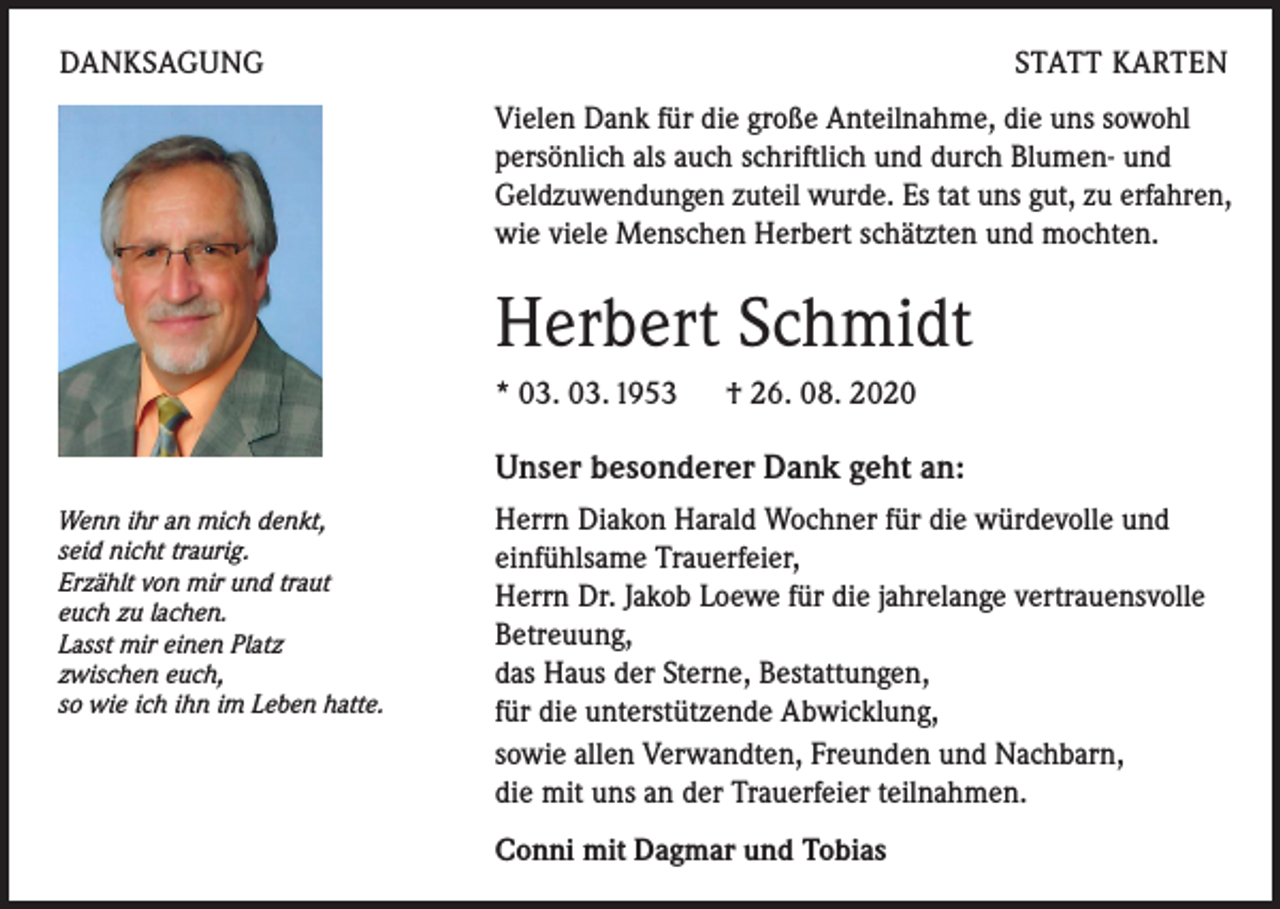 <p>DANKSAGUNG</p><p>STATT KARTEN<br />Vielen Dank für die große Anteilnahme, die uns sowohl<br />persönlich als auch schriftlich und durch Blumen- und<br />Geldzuwendungen zuteil wurde. Es tat uns gut, zu erfahren,<br />wie viele Menschen Herbert schätzten und mochten.</p><p>Herbert Schmidt<br />* 03. 03. 1953 ­† 26. 08. 2020</p><p>Unser besonderer Dank geht an:<br />Wenn ihr an mich denkt,<br />seid nicht traurig.<br />Erzählt von mir und traut<br />euch zu lachen.<br />Lasst mir einen Platz<br />zwischen euch,<br />so wie ich ihn im Leben hatte.</p><p>errn Diakon Harald Wochner für die würdevolle und<br />H<br />einfühlsame Trauerfeier,<br />Herrn Dr. Jakob Loewe für die jahrelange vertrauensvolle<br />Betreuung,<br />das Haus der Sterne, Bestattungen,<br />für die unterstützende Abwicklung,<br />sowie allen Verwandten, Freunden und Nachbarn,<br />die mit uns an der Trauerfeier teilnahmen.<br />Conni mit Dagmar und Tobias</p>