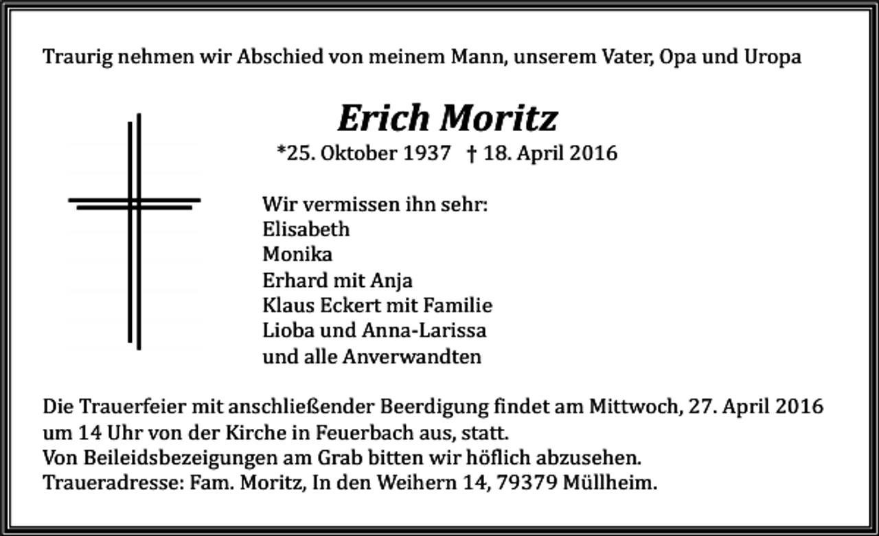 <p>Traurig nehmen wir Abschied von meinem Mann, unserem Vater, Opa und Uropa</p><p>Erich Moritz</p><p>*25. Oktober 1937 † 18. April 2016</p><p>Wir vermissen ihn sehr:<br />Elisabeth<br />Monika<br />Erhard mit Anja<br />Klaus Eckert mit Familie<br />Lioba und Anna-Larissa<br />und alle Anverwandten</p><p>Die Trauerfeier mit anschließender Beerdigung findet am Mittwoch, 27. April 2016<br />um 14 Uhr von der Kirche in Feuerbach aus, statt.<br />Von Beileidsbezeigungen am Grab bitten wir höflich abzusehen.<br />Traueradresse: Fam. Moritz, In den Weihern 14, 79379 Müllheim.</p>