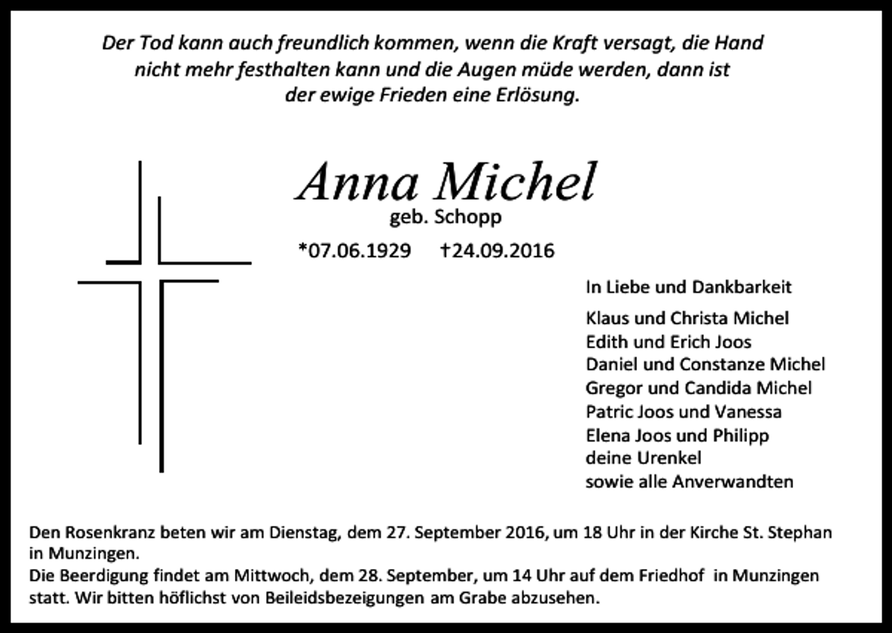 <p>Der Tod kann auch freundlich kommen, wenn die Kraft versagt, die Hand<br />nicht mehr festhalten kann und die Augen müde werden, dann ist<br />der ewige Frieden eine Erlösung.</p><p>Anna Michel<br />geb. Schopp</p><p>*07.06.1929</p><p>†24.09.2016<br />In Liebe und Dankbarkeit<br />Klaus und Christa Michel<br />Edith und Erich Joos<br />Daniel und Constanze Michel<br />Gregor und Candida Michel<br />Patric Joos und Vanessa<br />Elena Joos und Philipp<br />deine Urenkel<br />sowie alle Anverwandten</p><p>Den Rosenkranz beten wir am Dienstag, dem 27. September 2016, um 18 Uhr in der Kirche St. Stephan<br />in Munzingen.<br />Die Beerdigung findet am Mittwoch, dem 28. September, um 14 Uhr auf dem Friedhof in Munzingen<br />statt. Wir bitten höflichst von Beileidsbezeigungen am Grabe abzusehen.</p>