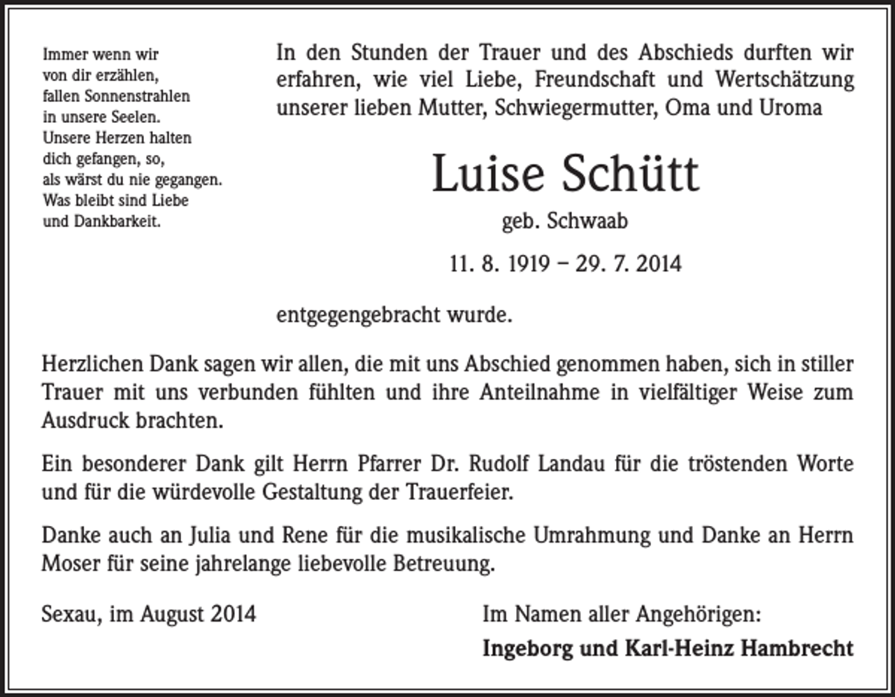 <p>Immer wenn wir<br />von dir erzählen,<br />fallen Sonnenstrahlen<br />in unsere Seelen.<br />Unsere Herzen halten<br />dich gefangen, so,<br />als wärst du nie gegangen.<br />Was bleibt sind Liebe<br />und Dankbarkeit.</p><p>In den Stunden der Trauer und des Abschieds durften wir<br />erfahren, wie viel Liebe, Freundschaft und Wertschätzung<br />unserer lieben Mutter, Schwiegermutter, Oma und Uroma</p><p>Luise Schütt<br />geb. Schwaab<br />11. 8. 1919 – 29. 7. 2014<br />entgegengebracht wurde.</p><p>Herzlichen Dank sagen wir allen, die mit uns Abschied genommen haben, sich in stiller<br />Trauer mit uns verbunden fühlten und ihre Anteilnahme in vielfältiger Weise zum<br />­Ausdruck brachten.<br />Ein besonderer Dank gilt Herrn Pfarrer Dr. Rudolf Landau für die tröstenden Worte<br />und für die würdevolle Gestaltung der Trauerfeier.<br />Danke auch an Julia und Rene für die musikalische Umrahmung und Danke an Herrn<br />Moser für seine jahrelange liebevolle Betreuung.<br />Sexau, im August 2014</p><p>Im Namen aller Angehörigen:<br />Ingeborg und Karl-Heinz Hambrecht</p>