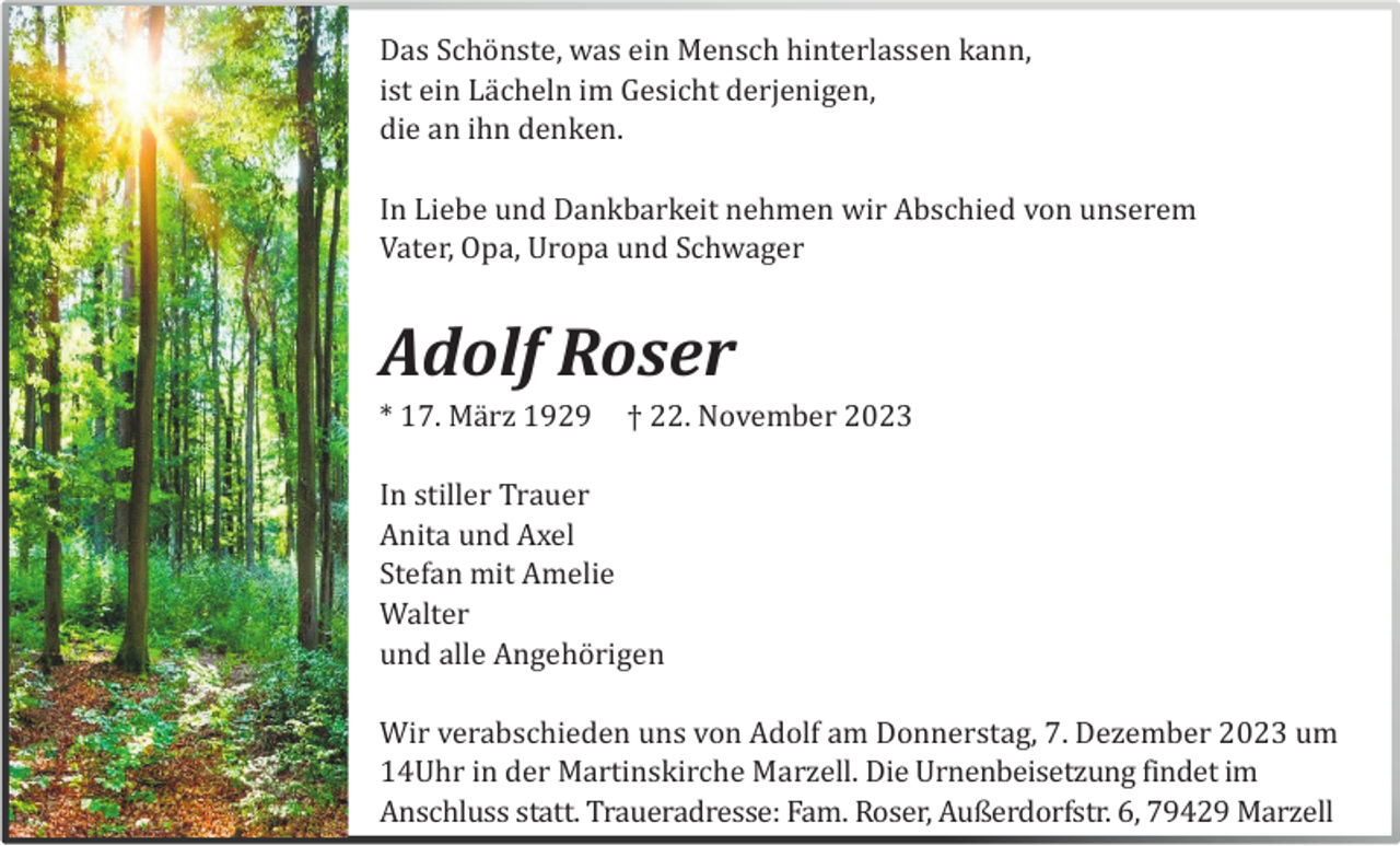 <p>Das Schö nste, was ein Mensch hinterlassen kann,<br />ist ein Lä cheln im Gesicht derjenigen,<br />die an ihn denken.<br />In Liebe und Dankbarkeit nehmen wir Abschied von unserem<br />Vater, Opa, Uropa und Schwager</p><p>Adolf Roser<br />* 17. Mä rz 1929</p><p>† 22. November 2023</p><p>In stiller Trauer<br />Anita und Axel<br />Stefan mit Amelie<br />Walter<br />und alle Angehö rigen<br />Wir verabschieden uns von Adolf am Donnerstag, 7. Dezember 2023 um<br />14Uhr in der Martinskirche Marzell. Die Urnenbeisetzung findet im<br />Anschluss statt. Traueradresse: Fam. Roser, Außerdorfstr. 6, 79429 Marzell</p>