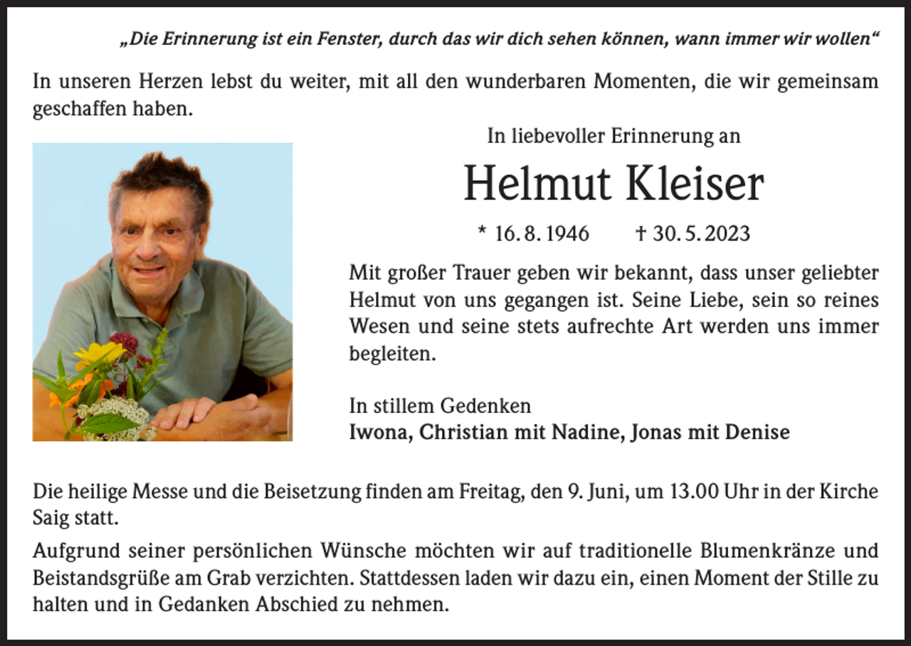 <p>„Die Erinnerung ist ein Fenster, durch das wir dich sehen können, wann immer wir wollen“</p><p>In unseren Herzen lebst du weiter, mit all den wunderbaren Momenten, die wir gemeinsam<br />geschaffen haben.<br />In liebevoller Erinnerung an</p><p>Helmut Kleiser<br />* 16. 8. 1946 † 30. 5. 2023<br />Mit großer Trauer geben wir bekannt, dass unser geliebter<br />Helmut von uns gegangen ist. Seine Liebe, sein so reines<br />Wesen und seine stets aufrechte Art werden uns immer<br />begleiten.<br />In stillem Gedenken<br />Iwona, Christian mit Nadine, Jonas mit Denise<br />Die heilige Messe und die Beisetzung finden am Freitag, den 9. Juni, um 13.00 Uhr in der Kirche<br />Saig statt.<br />Aufgrund seiner persönlichen Wünsche möchten wir auf traditionelle Blumenkränze und<br />Beistandsgrüße am Grab verzichten. Stattdessen laden wir dazu ein, einen Moment der Stille zu<br />halten und in Gedanken Abschied zu nehmen.</p>