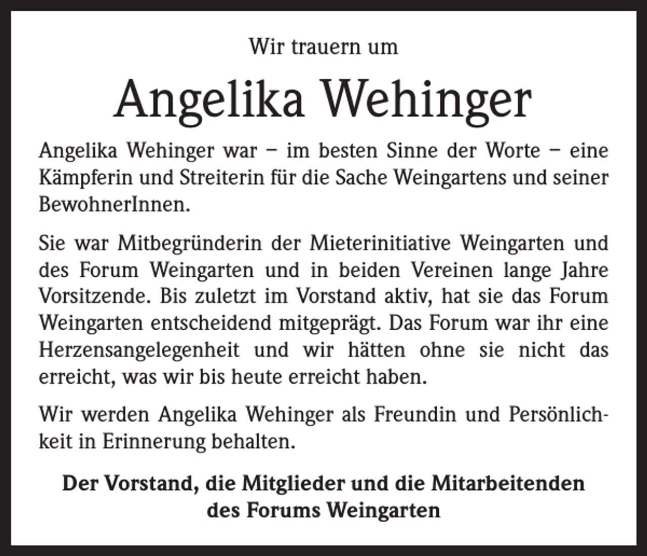 <p>Wir trauern um</p><p>Angelika Wehinger<br />Angelika Wehinger war – im besten Sinne der Worte – eine<br />Kämpferin und Streiterin für die Sache Weingartens und seiner<br />BewohnerInnen.<br />Sie war Mitbegründerin der Mieterinitiative Weingarten und<br />des Forum Weingarten und in beiden Vereinen lange Jahre<br />­Vorsitzende. Bis zuletzt im Vorstand aktiv, hat sie das Forum<br />Weingarten entscheidend mitgeprägt. Das Forum war ihr eine<br />Herzensangelegenheit und wir hätten ohne sie nicht das<br />­erreicht, was wir bis heute erreicht haben.<br />Wir werden Angelika Wehinger als Freundin und Persönlichkeit in Erinnerung behalten.<br />Der Vorstand, die Mitglieder und die Mitarbeitenden<br />des Forums Weingarten</p>