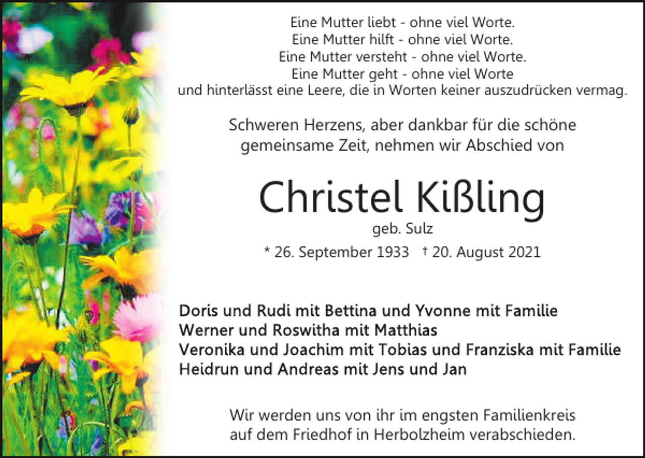 <p>Eine Mutter liebt - ohne viel Worte.<br />Eine Mutter hilft - ohne viel Worte.<br />Eine Mutter versteht - ohne viel Worte.<br />Eine Mutter geht - ohne viel Worte<br />und hinterlässt eine Leere, die in Worten keiner auszudrücken vermag.</p><p>Schweren Herzens, aber dankbar für die schöne<br />gemeinsame Zeit, nehmen wir Abschied von</p><p>Christel Kißling<br />geb. Sulz</p><p>* 26. September 1933 † 20. August 2021</p><p>Wir werden uns von ihr im engsten Familienkreis<br />auf dem Friedhof in Herbolzheim verabschieden.</p>