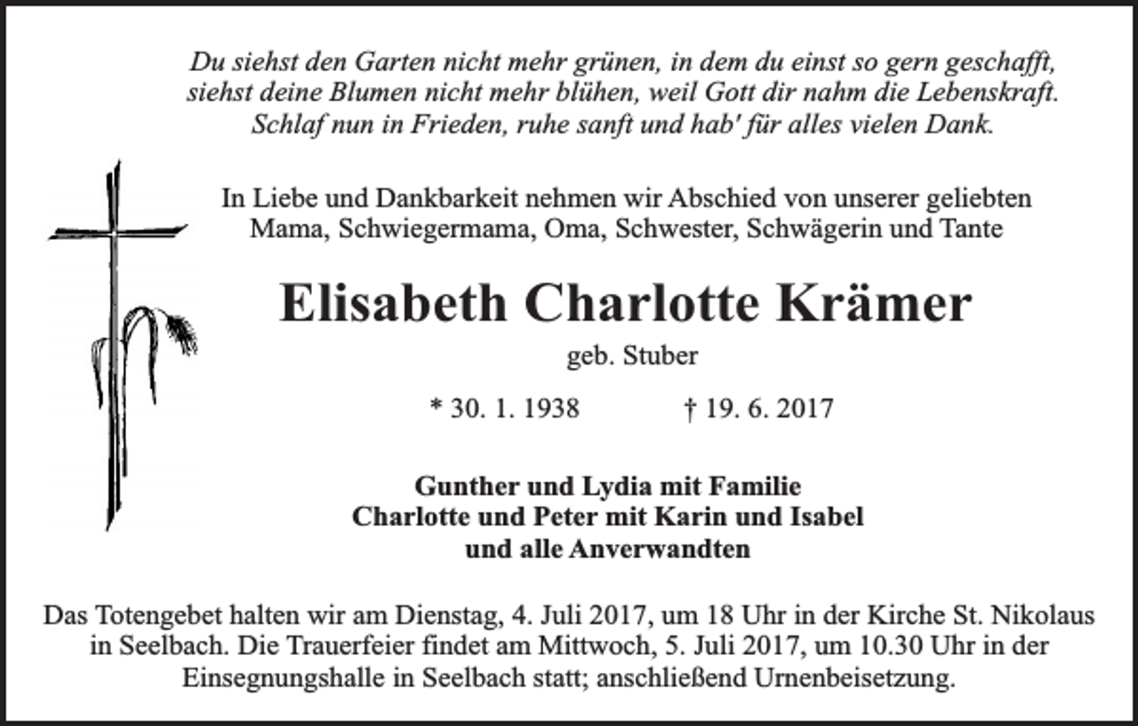 <p>Du siehst den Garten nicht mehr grünen, in dem du einst so gern geschafft,<br />siehst deine Blumen nicht mehr blühen, weil Gott dir nahm die Lebenskraft.<br />Schlaf nun in Frieden, ruhe sanft und hab' für alles vielen Dank.<br />In Liebe und Dankbarkeit nehmen wir Abschied von unserer geliebten<br />Mama, Schwiegermama, Oma, Schwester, Schwägerin und Tante</p><p>Elisabeth Charlotte Krämer<br />geb. Stuber</p><p>* 30. 1. 1938</p><p>† 19. 6. 2017</p><p>Gunther und Lydia mit Familie<br />Charlotte und Peter mit Karin und Isabel<br />und alle Anverwandten<br />Das Totengebet halten wir am Dienstag, 4. Juli 2017, um 18 Uhr in der Kirche St. Nikolaus<br />in Seelbach. Die Trauerfeier findet am Mittwoch, 5. Juli 2017, um 10.30 Uhr in der<br />Einsegnungshalle in Seelbach statt; anschließend Urnenbeisetzung.</p>