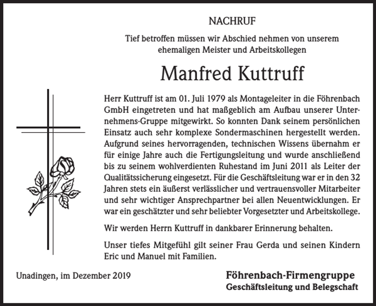 <p>NACHRUF<br />Tief betroffen müssen wir Abschied nehmen von unserem<br />ehemaligen Meister und Arbeitskollegen</p><p>Manfred Kuttruff<br />Herr Kuttruff ist am 01. Juli 1979 als Montageleiter in die Föhrenbach<br />GmbH eingetreten und hat maßgeblich am Aufbau unserer Unternehmens-Gruppe mitgewirkt. So konnten Dank seinem persönlichen<br />Einsatz auch sehr komplexe Sonder­maschinen hergestellt werden.<br />Aufgrund seines hervorragenden, technischen Wissens übernahm er<br />für einige Jahre auch die Fertigungs­leitung und wurde anschließend<br />bis zu seinem wohlverdienten Ruhestand im Juni 2011 als Leiter der<br />Qualitätssicherung eingesetzt. Für die Geschäftsleitung war er in den 32<br />Jahren stets ein äußerst verlässlicher und vertrauensvoller Mitarbeiter<br />und sehr wichtiger Ansprechpartner bei allen Neuentwicklungen. Er<br />war ein geschätzter und sehr beliebter Vorgesetzter und Arbeitskollege.<br />Wir werden Herrn Kuttruff in dankbarer Erinnerung behalten.<br />Unser tiefes Mitgefühl gilt seiner Frau Gerda und seinen Kindern<br />Eric und Manuel mit Familien.<br />Unadingen, im Dezember 2019 Föhrenbach-Firmengruppe<br />Geschäftsleitung und Belegschaft</p>