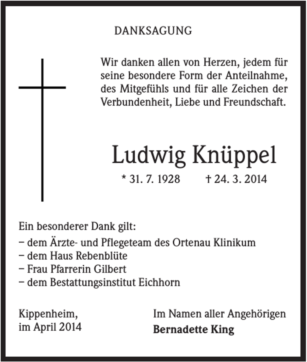 <p>DANKSAGUNG<br />Wir danken allen von Herzen, jedem für<br />seine besondere Form der Anteilnahme,<br />des Mitgefühls und für alle Zeichen der<br />Verbundenheit, Liebe und Freundschaft.</p><p>Ludwig Knüppel<br />* 31. 7. 1928</p><p>† 24. 3. 2014</p><p>Ein besonderer Dank gilt:<br />– dem Ärzte- und Pflegeteam des Ortenau Klinikum<br />– dem Haus Rebenblüte<br />– Frau Pfarrerin Gilbert<br />– dem Bestattungsinstitut Eichhorn<br />Kippenheim,<br />im April 2014</p><p>Im Namen aller Angehörigen<br />Bernadette King</p>