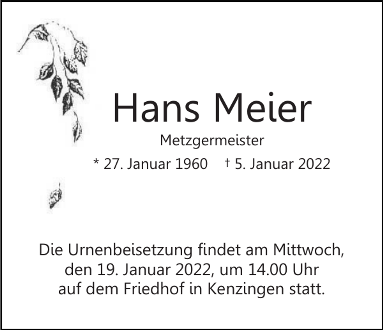 <p>Hans Meier<br />Metzgermeister</p><p>* 27. Januar 1960</p><p>† 5. Januar 2022</p><p>Die Urnenbeisetzung findet am Mittwoch,<br />den 19. Januar 2022, um 14.00 Uhr<br />auf dem Friedhof in Kenzingen statt.</p>
