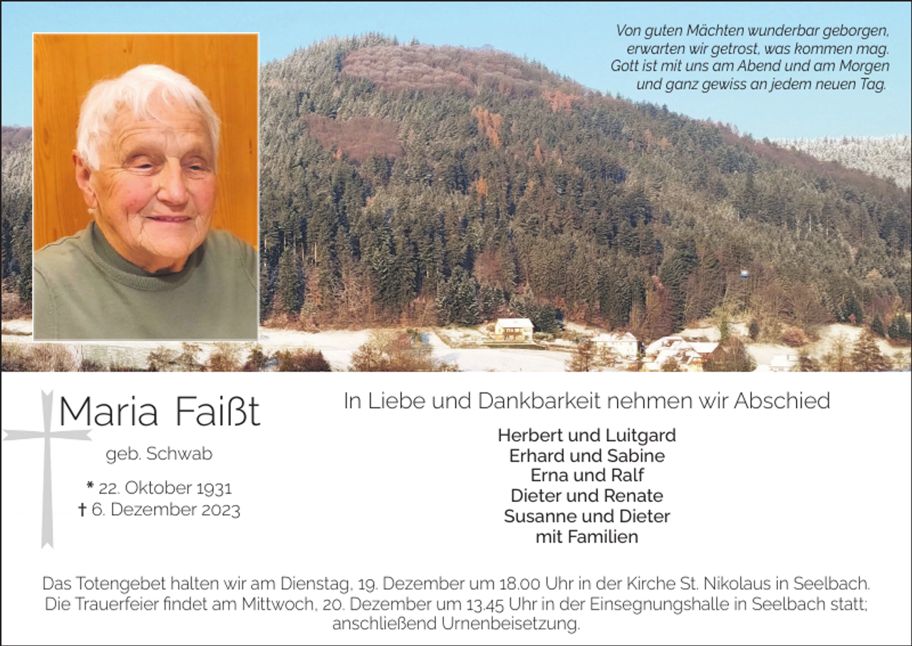 <p>Von guten Mächten wunderbar geborgen,<br />erwarten wir getrost, was kommen mag.<br />Gott ist mit uns am Abend und am Morgen<br />und ganz gewiss an jedem neuen Tag..</p><p>Maria Faißt<br />geb. Schwab<br />* 22. Oktober 1931<br />† 6. Dezember 2023</p><p>In Liebe und Dankbarkeit nehmen wir Abschied<br />Herbert und Luitgard<br />Erhard und Sabine<br />Erna und Ralf<br />Dieter und Renate<br />Susanne und Dieter<br />mit Familien</p><p>Das Totengebet halten wir am Dienstag, 19. Dezember um 18.00 Uhr in der Kirche St. Nikolaus in Seelbach.<br />Die Trauerfeier findet am Mittwoch, 20. Dezember um 13.45 Uhr in der Einsegnungshalle in Seelbach statt;<br />anschließend Urnenbeisetzung.</p>
