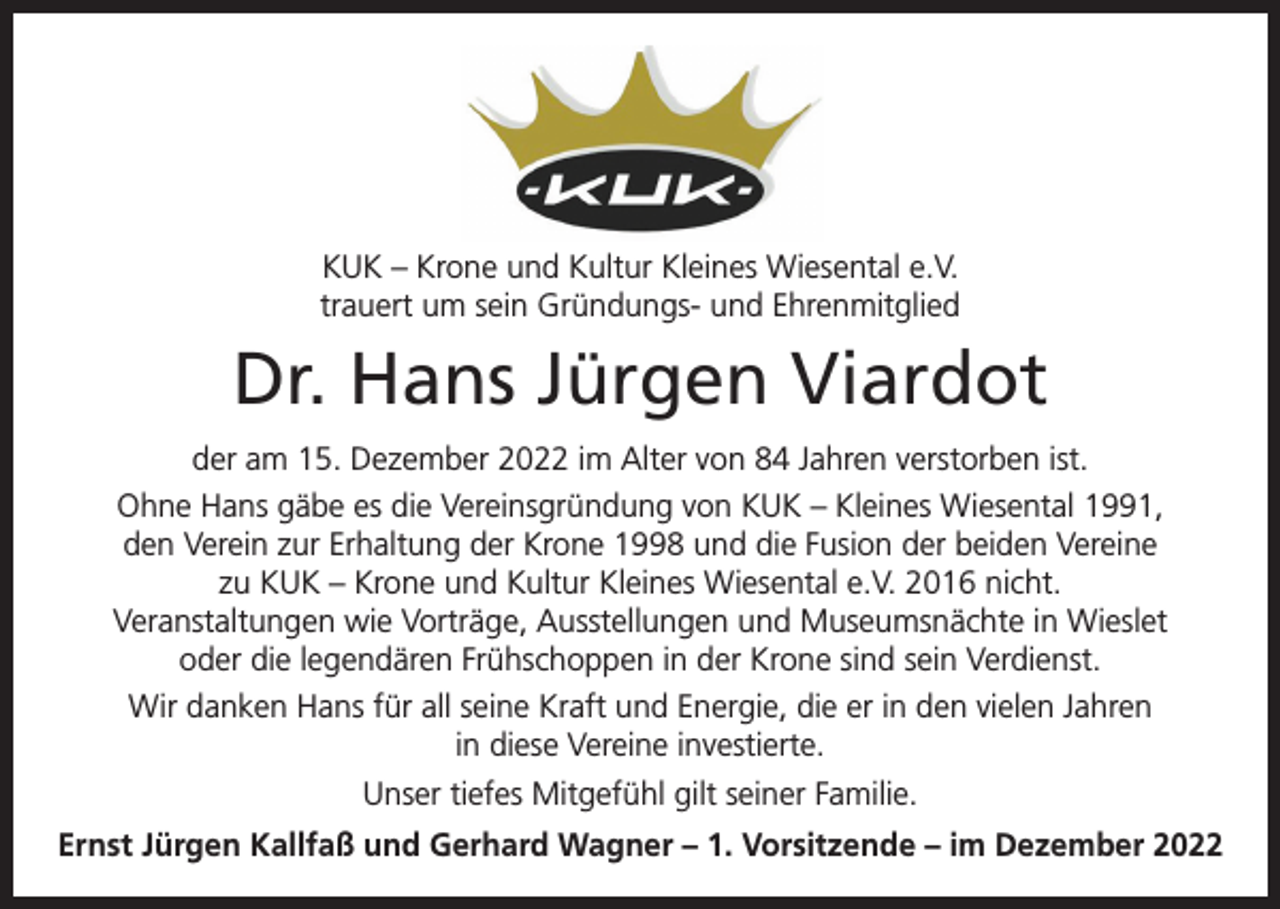 <p>KUK – Krone und Kultur Kleines Wiesental e.V.<br />trauert um sein Gründungs- und Ehrenmitglied</p><p>Dr. Hans Jürgen Viardot<br />der am 15. Dezember 2022 im Alter von 84 Jahren verstorben ist.<br />Ohne Hans gäbe es die Vereinsgründung von KUK – Kleines Wiesental 1991,<br />den Verein zur Erhaltung der Krone 1998 und die Fusion der beiden Vereine<br />zu KUK – Krone und Kultur Kleines Wiesental e.V. 2016 nicht.<br />Veranstaltungen wie Vorträge, Ausstellungen und Museumsnächte in Wieslet<br />oder die legendären Frühschoppen in der Krone sind sein Verdienst.<br />Wir danken Hans für all seine Kraft und Energie, die er in den vielen Jahren<br />in diese Vereine investierte.<br />Unser tiefes Mitgefühl gilt seiner Familie.<br />Ernst Jürgen Kallfaß und Gerhard Wagner – 1. Vorsitzende – im Dezember 2022</p>
