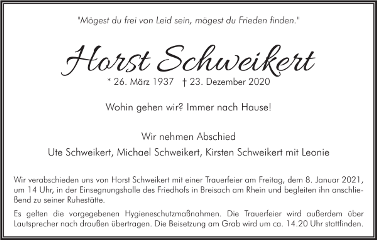 <p>"Mögest du frei von Leid sein, mögest du Frieden finden."</p><p>Horst Schweikert<br />* 26. März 1937 † 23. Dezember 2020</p><p>Wohin gehen wir? Immer nach Hause!<br />Wir nehmen Abschied<br />Ute Schweikert, Michael Schweikert, Kirsten Schweikert mit Leonie<br />Wir verabschieden uns von Horst Schweikert mit einer Trauerfeier am Freitag, dem 8. Januar 2021,<br />um 14 Uhr, in der Einsegnungshalle des Friedhofs in Breisach am Rhein und begleiten ihn anschließend zu seiner Ruhestätte.<br />Es gelten die vorgegebenen Hygieneschutzmaßnahmen. Die Trauerfeier wird außerdem über<br />Lautsprecher nach draußen übertragen. Die Beisetzung am Grab wird um ca. 14.20 Uhr stattfinden.</p>