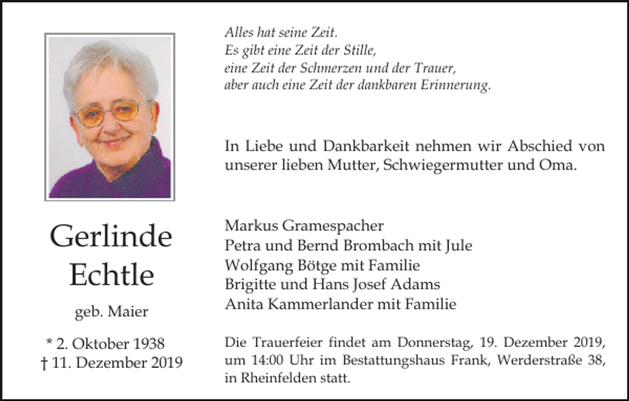 <p>Alles hat seine Zeit.<br />Es gibt eine Zeit der Stille,<br />eine Zeit der Schmerzen und der Trauer,<br />aber auch eine Zeit der dankbaren Erinnerung.</p><p>In Liebe und Dankbarkeit nehmen wir Abschied von<br />unserer lieben Mutter, Schwiegermutter und Oma.</p><p>Gerlinde<br />Echtle<br />geb. Maier<br />* 2. Oktober 1938<br />† 11. Dezember 2019</p><p>Markus Gramespacher<br />Petra und Bernd Brombach mit Jule<br />Wolfgang Bötge mit Familie<br />Brigitte und Hans Josef Adams<br />Anita Kammerlander mit Familie<br />Die Trauerfeier findet am Donnerstag, 19. Dezember 2019,<br />um 14:00 Uhr im Bestattungshaus Frank, Werderstraße 38,<br />in Rheinfelden statt.</p>