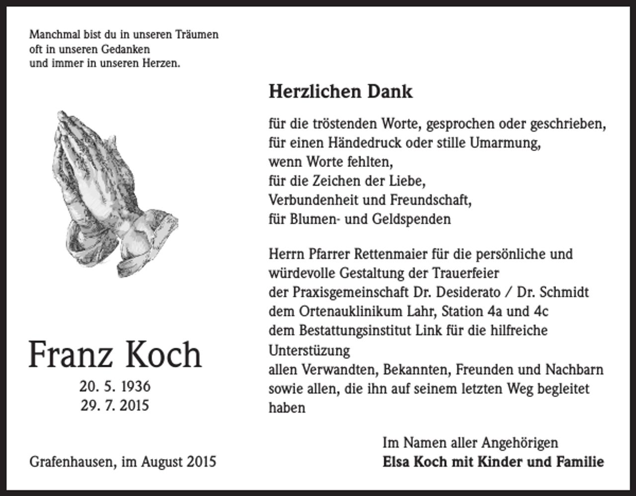 <p>Manchmal bist du in unseren Träumen<br />oft in unseren Gedanken<br />und immer in unseren Herzen.</p><p>Herzlichen Dank<br />für die tröstenden Worte, gesprochen oder geschrieben,<br />für einen Händedruck oder stille Umarmung,<br />wenn Worte fehlten,<br />für die Zeichen der Liebe,<br />Verbundenheit und Freundschaft,<br />für Blumen- und Geldspenden</p><p>Franz Koch<br />20. 5. 1936<br />29. 7. 2015</p><p>Grafenhausen, im August 2015</p><p>Herrn Pfarrer Rettenmaier für die persönliche und<br />­würdevolle Gestaltung der Trauerfeier<br />der Praxisgemeinschaft Dr. Desiderato / Dr. Schmidt<br />dem Ortenauklinikum Lahr, Station 4a und 4c<br />dem Bestattungsinstitut Link für die hilfreiche<br />­Unterstüzung<br />allen Verwandten, Bekannten, Freunden und ­Nachbarn<br />sowie allen, die ihn auf seinem letzten Weg begleitet<br />haben<br />Im Namen aller Angehörigen<br />Elsa Koch mit Kinder und Familie</p>