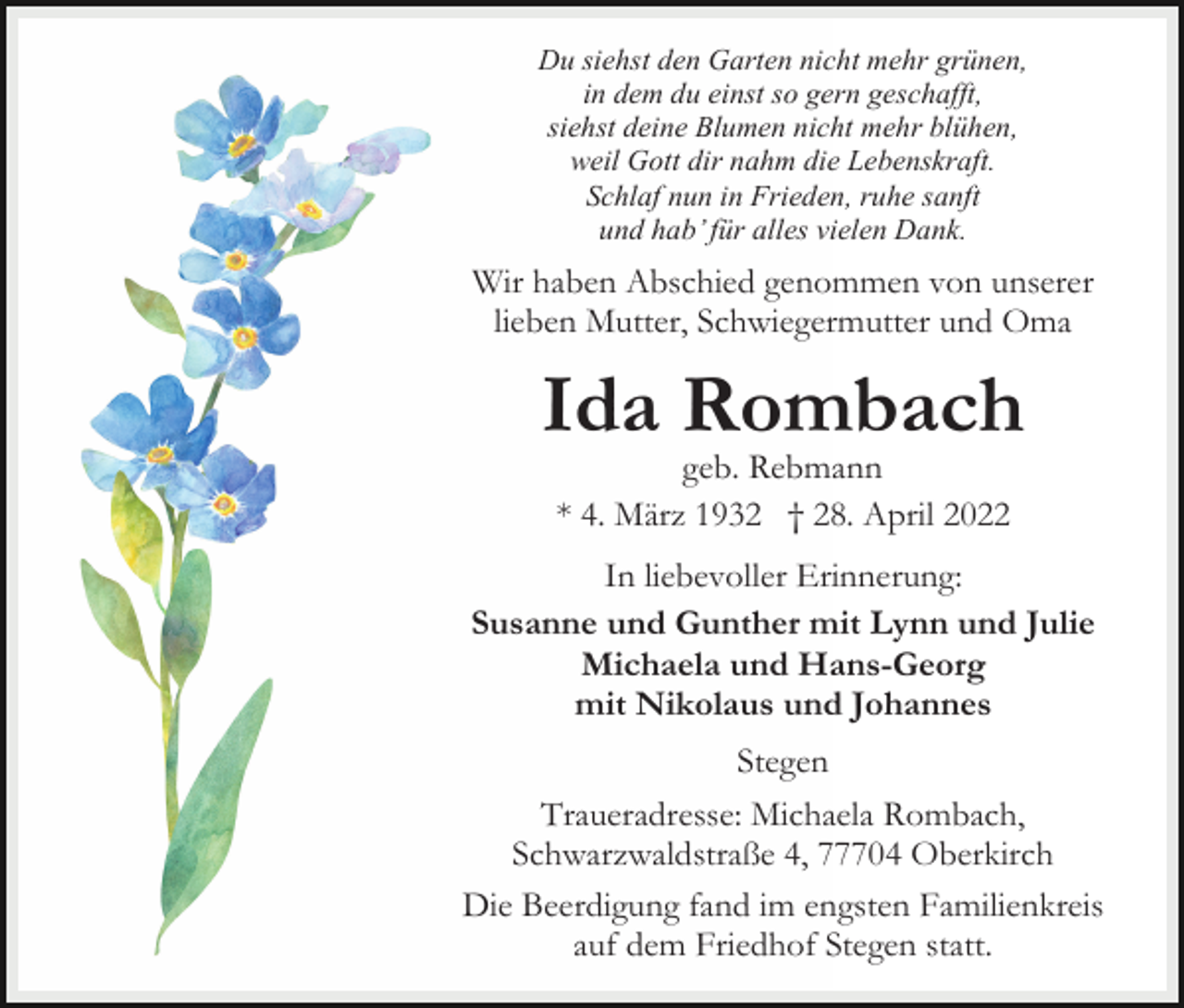 <p>Du siehst den Garten nicht mehr grünen,<br />in dem du einst so gern geschafft,<br />siehst deine Blumen nicht mehr blühen,<br />weil Gott dir nahm die Lebenskraft.<br />Schlaf nun in Frieden, ruhe sanft<br />und hab’ für alles vielen Dank.</p><p>Wir haben Abschied genommen von unserer<br />lieben Mutter, Schwiegermutter und Oma</p><p>Ida Rombach<br />geb. Rebmann<br />* 4. März 1932 † 28. April 2022<br />In liebevoller Erinnerung:<br />Susanne und Gunther mit Lynn und Julie<br />Michaela und Hans-Georg<br />mit Nikolaus und Johannes<br />Stegen<br />Traueradresse: Michaela Rombach,<br />Schwarzwaldstraße 4, 77704 Oberkirch<br />Die Beerdigung fand im engsten Familienkreis<br />auf dem Friedhof Stegen statt.</p>