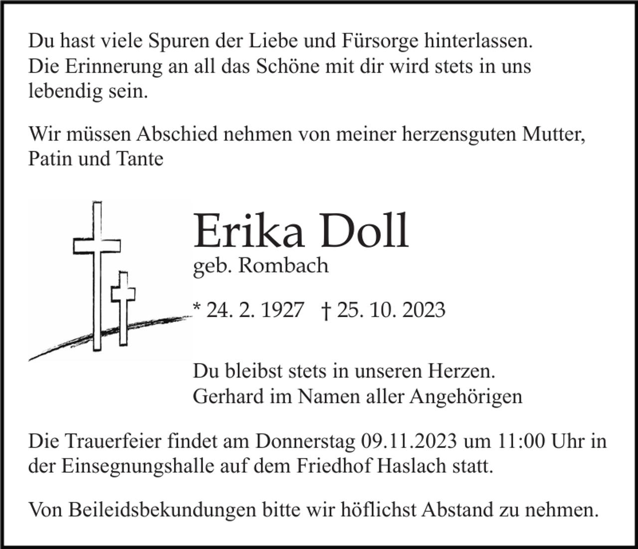 <p>Du hast viele Spuren der Liebe und Fürsorge hinterlassen.<br />Die Erinnerung an all das Schöne mit dir wird stets in uns<br />lebendig sein.<br />Wir müssen Abschied nehmen von meiner herzensguten Mutter,<br />Patin und Tante</p><p>Erika Doll<br />geb. Rombach</p><p>* 24. 2. 1927 † 25. 10. 2023<br />Du bleibst stets in unseren Herzen.<br />Gerhard im Namen aller Angehörigen<br />Die Trauerfeier findet am Donnerstag 09.11.2023 um 11:00 Uhr in<br />der Einsegnungshalle auf dem Friedhof Haslach statt.<br />Von Beileidsbekundungen bitte wir höflichst Abstand zu nehmen.</p>