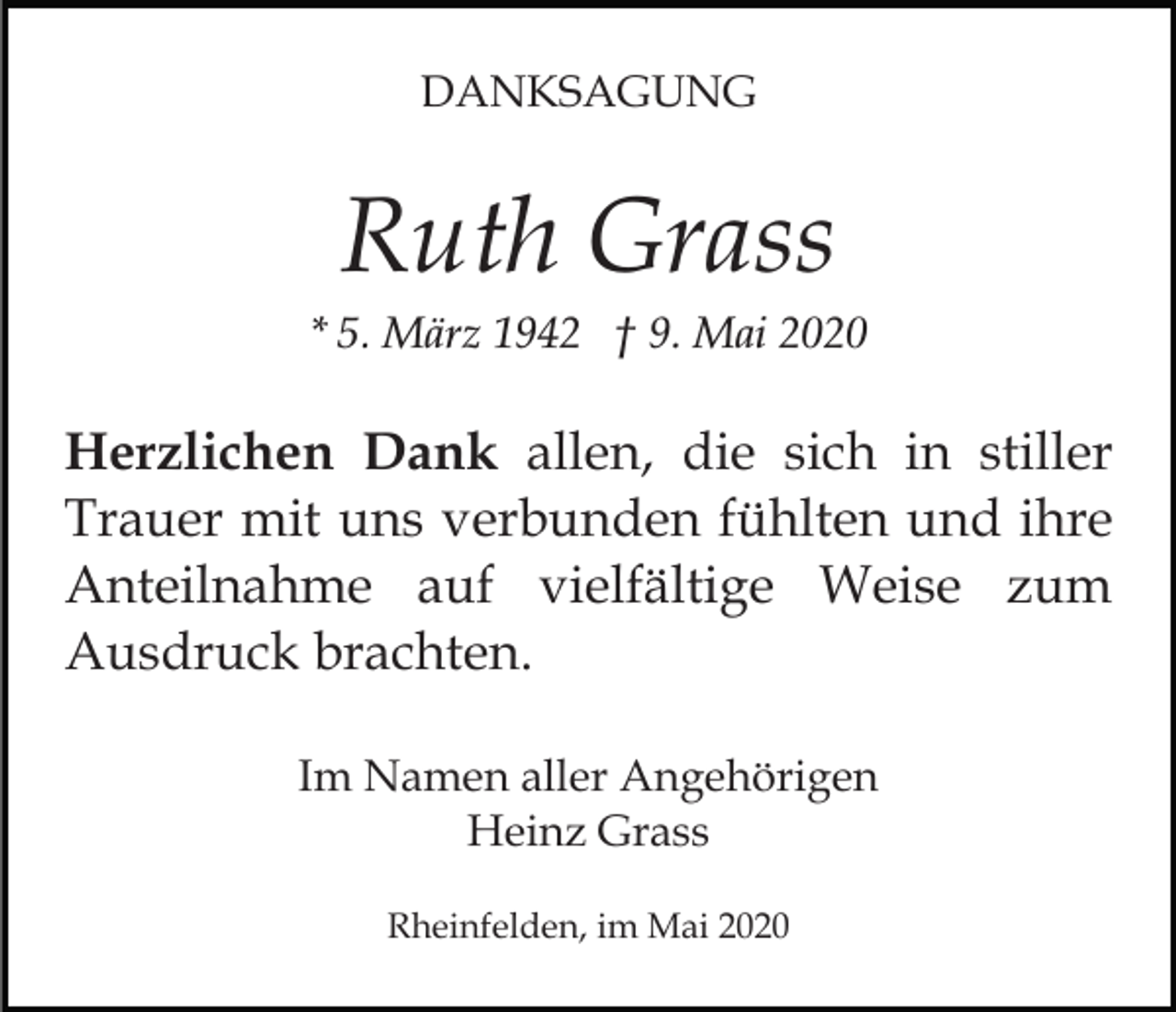 <p>DANKSAGUNG</p><p>Ruth Grass<br />* 5. März 1942 † 9. Mai 2020</p><p>Herzlichen Dank allen, die sich in stiller<br />Trauer mit uns verbunden fühlten und ihre<br />Anteilnahme auf vielfältige Weise zum<br />Ausdruck brachten.<br />Im Namen aller Angehörigen<br />Heinz Grass<br />Rheinfelden, im Mai 2020</p>